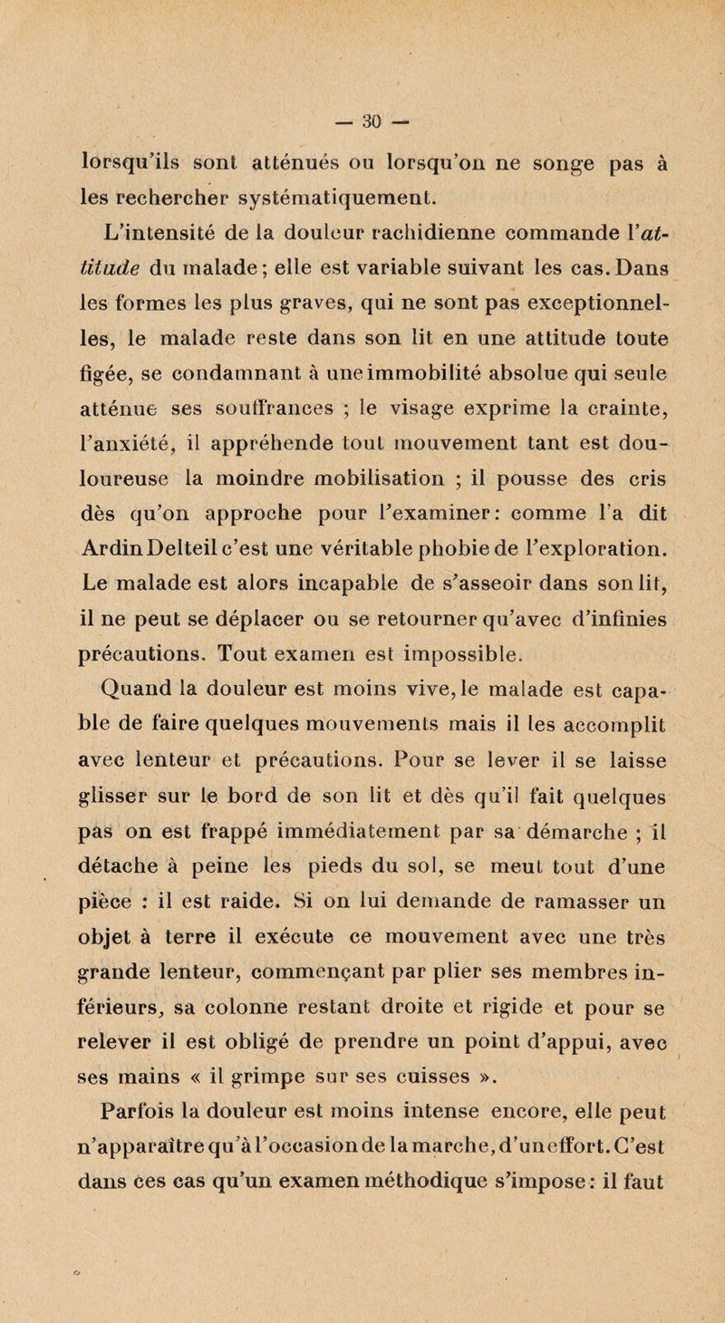 lorsqu’ils sont atténués ou lorsqu’on ne songe pas à les rechercher systématiquement. L’intensité de la douleur rachidienne commande Yat- titade du malade; elle est variable suivant les cas.Dans les formes les plus graves, qui ne sont pas exceptionnel¬ les, le malade reste dans son lit en une attitude toute figée, se condamnant à une immobilité absolue qui seule atténue ses souffrances ; le visage exprime la crainte, l’anxiété, il appréhende tout mouvement tant est dou¬ loureuse la moindre mobilisation ; il pousse des cris dès qu’on approche pour l’examiner: comme l’a dit ArdinDelteil c’est une véritable phobie de l’exploration. Le malade est alors incapable de s’asseoir dans son lit, il ne peut se déplacer ou se retourner qu’avec d’infinies précautions. Tout examen est impossible. Quand la douleur est moins vive, le malade est capa¬ ble de faire quelques mouvements mais il les accomplit avec lenteur et précautions. Pour se lever il se laisse glisser sur le bord de son lit et dès qu’il fait quelques pas on est frappé immédiatement par sa démarche ; il détache à peine les pieds du sol, se meut tout d’une pièce : il est raide. Si on lui demande de ramasser un objet à terre il exécute ce mouvement avec une très grande lenteur, commençant par plier ses membres in¬ férieurs, sa colonne restant droite et rigide et pour se relever il est obligé de prendre un point d’appui, avec ses mains « il grimpe sur ses cuisses ». Parfois la douleur est moins intense encore, elle peut n’apparaître qu’à l’occasion de la marche, d’un effort. C’est dans ces cas qu’un examen méthodique s’impose : il faut o