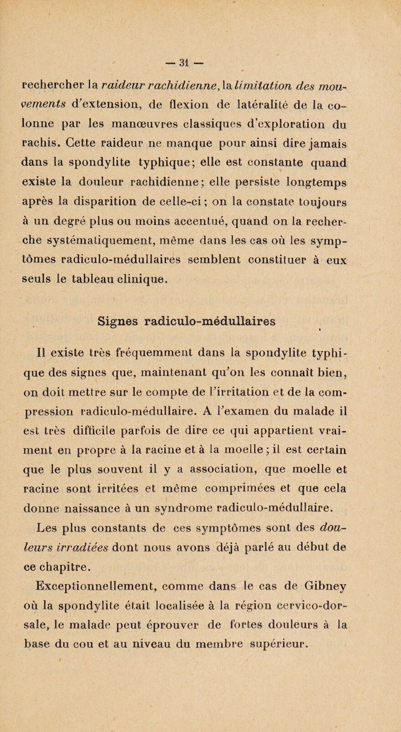 /■ — 31 — • rechercher la raideur rachidienne, la limitation des mou¬ vements d’ex tension, de flexion de latéralité de la co¬ lonne par les manœuvres classiques d’exploration du rachis. Cette raideur ne manque pour ainsi dire jamais dans la spondylite typhique; elle est constante quand existe la douleur rachidienne; elle persiste longtemps après la disparition de celle-ci; on la constate toujours à un degré plus ou moins accentué, quand on la recher¬ che systématiquement, même dans les cas où les symp¬ tômes radiculo-médullaires semblent constituer à eux seuls le tableau clinique. Signes radiculo-médullaires e Il existe très fréquemment dans la spondylite typhi¬ que des signes que, maintenant qu'on les connaît bien, on doit mettre sur le compte de l'irritation et de la com¬ pression radiculo-médullaire. A l'examen du malade il est très difficile parfois de dire ce qui appartient vrai¬ ment en propre à la racine et à la moelle ; il est certain que le plus souvent il y a association, que moelle et racine sont irritées et même comprimées et que cela donne naissance à un syndrome radiculo-médullaire. Les plus constants de ces symptômes sont des dou¬ leurs irradiées dont nous avons déjà parlé au début de ce chapitre. Exceptionnellement, comme dans le cas de Gibney où la spondylite était localisée à la région cervico-dor¬ sale, le malade peut éprouver de fortes douleurs à la base du cou et au niveau du membre supérieur.