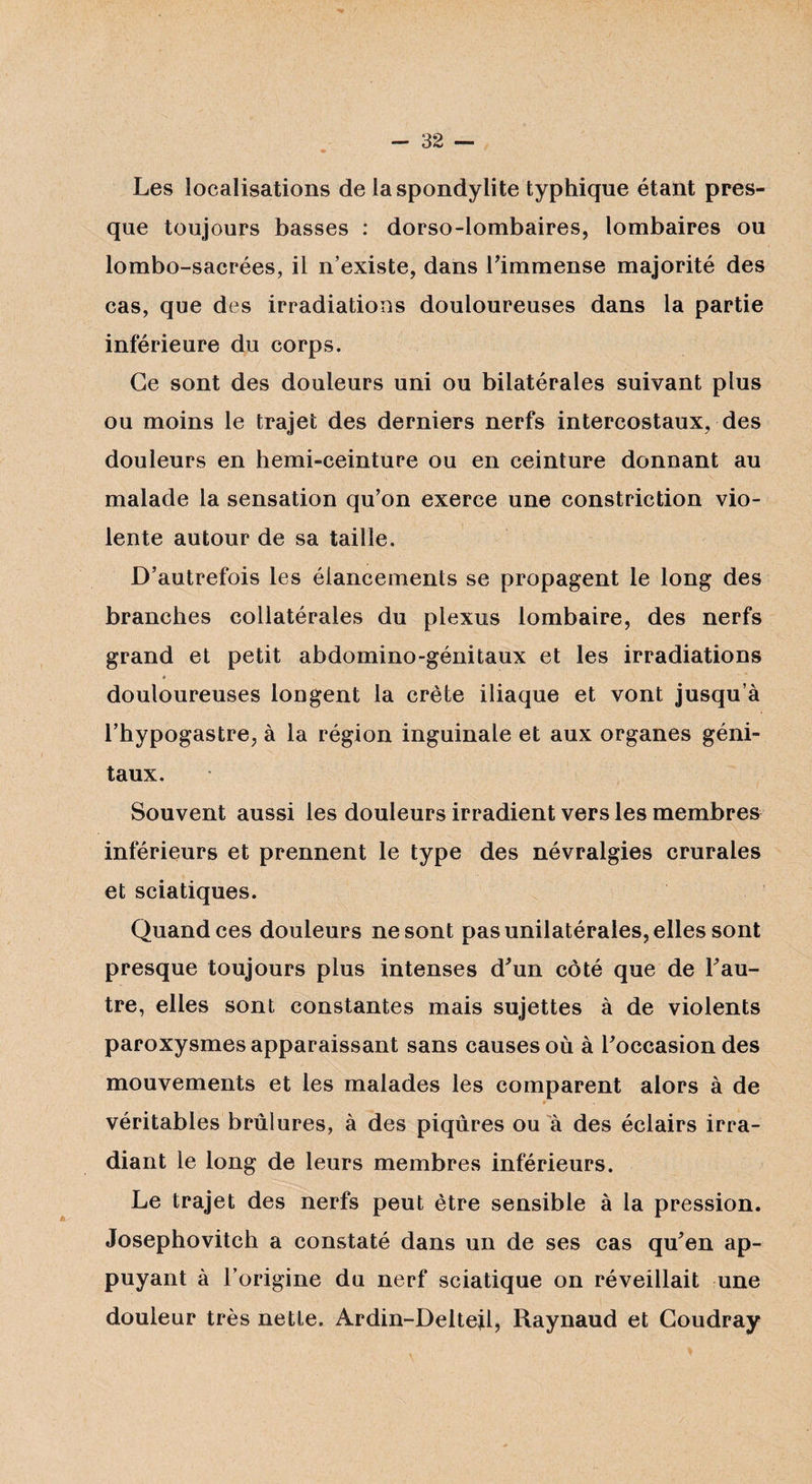 Les localisations de la spondylite typhique étant pres¬ que toujours basses : dorso-lombaires, lombaires ou lombo-sacrées, il n’existe, dans Fimmense majorité des cas, que des irradiations douloureuses dans la partie inférieure du corps. Ce sont des douleurs uni ou bilatérales suivant plus ou moins le trajet des derniers nerfs intercostaux, des douleurs en hemi-ceinture ou en ceinture donnant au malade la sensation qu’on exerce une constriction vio¬ lente autour de sa taille. D’autrefois les élancements se propagent le long des branches collatérales du plexus lombaire, des nerfs grand et petit abdomino-génitaux et les irradiations * douloureuses longent la crête iliaque et vont jusqu’à l’hypogastre, à la région inguinale et aux organes géni¬ taux. Souvent aussi les douleurs irradient vers les membres inférieurs et prennent le type des névralgies crurales et sciatiques. Quand ces douleurs ne sont pas unilatérales, elles sont presque toujours plus intenses d'un côté que de Fau- tre, elles sont constantes mais sujettes à de violents paroxysmes apparaissant sans causes où à Foccasion des mouvements et les malades les comparent alors à de véritables brûlures, à des piqûres ou à des éclairs irra¬ diant le long de leurs membres inférieurs. Le trajet des nerfs peut être sensible à la pression. Josephovitch a constaté dans un de ses cas qu*en ap¬ puyant à l’origine du nerf sciatique on réveillait une douleur très nette. Ardin-Delteil, Raynaud et Coudray