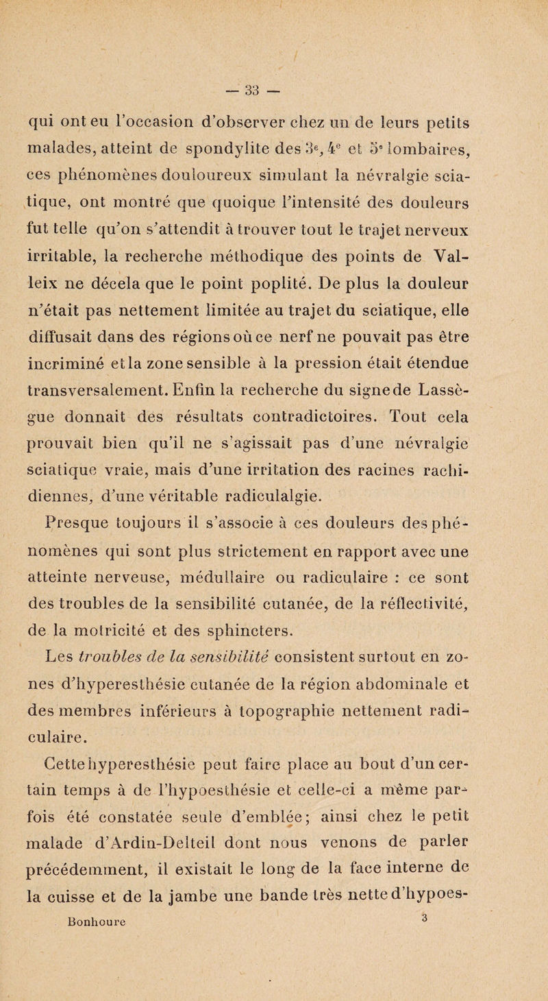 qui ont eu l’occasion d’observer chez un de leurs petits malades, atteint de spondylite des 3% 4e et 5° lombaires, ces phénomènes douloureux simulant la névralgie scia¬ tique, ont montré que quoique l'intensité des douleurs fut telle qu'on s'attendit à trouver tout le trajet nerveux irritable, la recherche méthodique des points de Val- leix ne décela que le point poplité. De plus la douleur n'était pas nettement limitée au trajet du sciatique, elle diffusait dans des régions où ce nerf ne pouvait pas être incriminé et la zone sensible à la pression était étendue transversalement. Enfin la recherche du signe de Lassè- gue donnait des résultats contradictoires. Tout cela prouvait bien qu’il ne s’agissait pas d’une névralgie sciatique vraie, mais d'une irritation des racines rachi¬ diennes, d'une véritable radiculalgie. Presque toujours il s’associe à ces douleurs des phé¬ nomènes qui sont plus strictement en rapport avec une atteinte nerveuse, médullaire ou radiculaire : ce sont des troubles de la sensibilité cutanée, de la réflectivité, de la motricité et des sphincters. Les troubles de la sensibilité consistent surtout en zo¬ nes d'hyperesthésie cutanée de la région abdominale et des membres inférieurs à topographie nettement radi¬ culaire. Cette hyperesthésie peut faire place au bout d’un cer¬ tain temps à de l’hypoesthésie et celle-ci a même par^ ’ ..s \ L . * 1 fois été constatée seule d’emblée; ainsi chez le petit malade d’Ardin-Delteil dont nous venons de parler précédemment, il existait le long de la face interne de la cuisse et de la jambe une bande très nette d’hypoes- Bonhoure 3