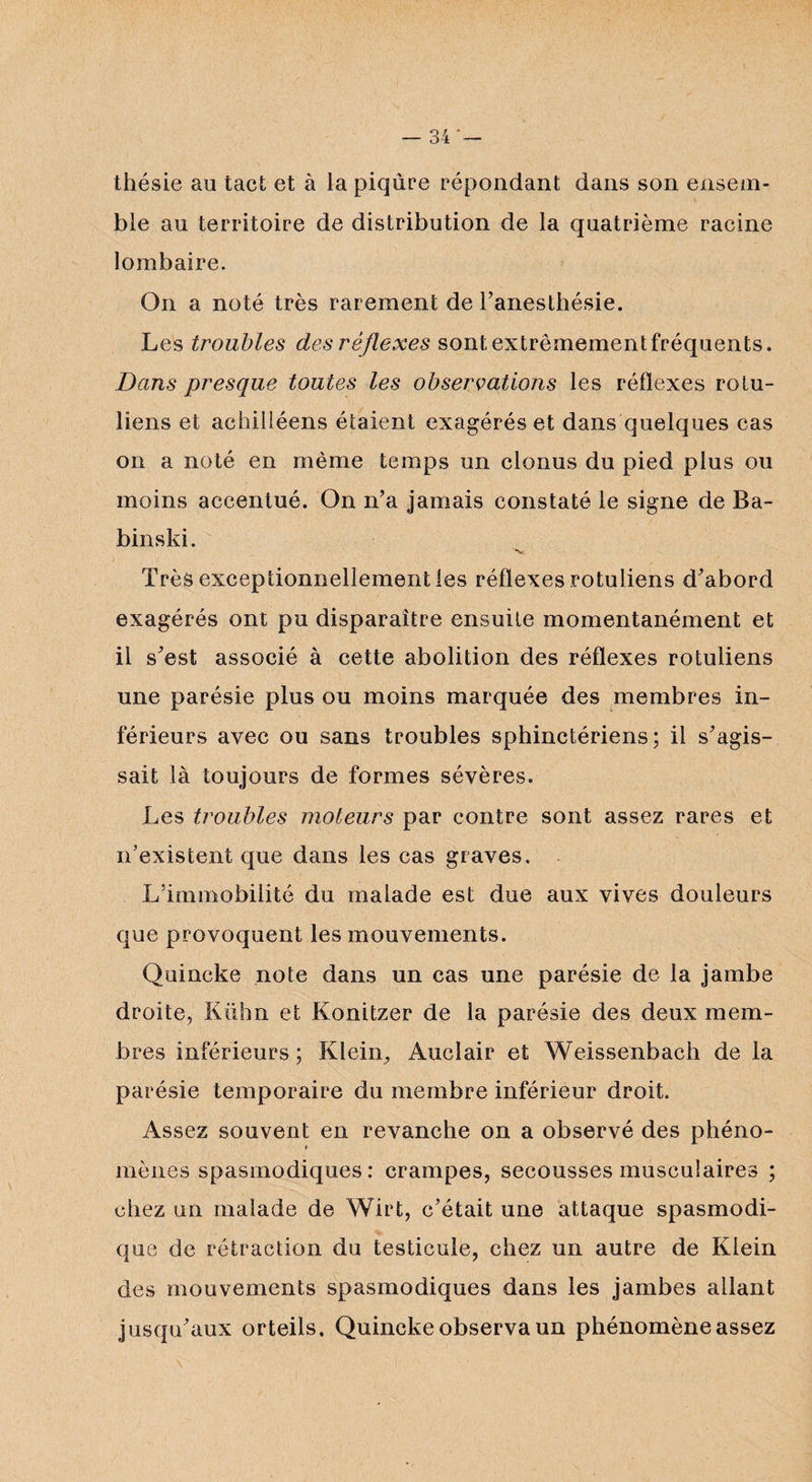 thésie au tact et à la piqûre répondant dans son ensem¬ ble au territoire de distribution de la quatrième racine lombaire. On a noté très rarement de l’anesthésie. Les troubles des réflexes sont extrêmement fréquents. Dans presque toutes les observations les réflexes rotu- liens et achitléens étaient exagérés et dans quelques cas on a noté en même temps un clonus du pied plus ou moins accentué. On n’a jamais constaté le signe de Ba¬ binski. Très exceptionnellement les réflexes rotuliens d’abord exagérés ont pu disparaître ensuite momentanément et il s’est associé à cette abolition des réflexes rotuliens une parésie plus ou moins marquée des membres in¬ férieurs avec ou sans troubles sphinctériens; il s’agis¬ sait là toujours de formes sévères. Les troubles moteurs par contre sont assez rares et n’existent que dans les cas graves. L’immobilité du malade est due aux vives douleurs que provoquent les mouvements. Quincke note dans un cas une parésie de la jambe droite, Kühn et Konitzer de la parésie des deux mem¬ bres inférieurs; Klein, Auclair et Weissenbach de la parésie temporaire du membre inférieur droit. Assez souvent en revanche on a observé des phéno- 0 mènes spasmodiques: crampes, secousses musculaires ; chez un malade de Wirt, c’était une attaque spasmodi¬ que de rétraction du testicule, chez un autre de Klein des mouvements spasmodiques dans les jambes allant jusqu’aux orteils. Quincke observa un phénomène assez