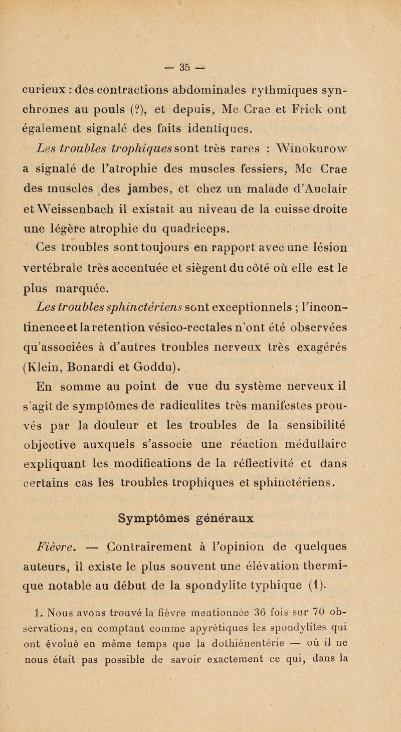 curieux : des contractions abdominales rythmiques syn¬ chrones au pouls (?), et depuis, Mc Crae et Frick ont également signalé des faits identiques. Les troubles trophiques sont très rares : Winokurow a signalé de Fatrophie des muscles fessiers, Mc Crae des muscles des jambes, et chez un malade d’Auclair et Weissenbach il existait au niveau de la cuisse droite une légère atrophie du quadriceps. Ces troubles sont toujours en rapport avec une lésion vertébrale très accentuée et siègent du côté où elle est le plus marquée. Les troubles sphinctériens sont exceptionnels ; Fincon- tinence et la rétention vésico-rectales n’ont été observées qu’associées à d’autres troubles nerveux très exagérés (Klein, Bonardi et Goddu). En somme au point de vue du système nerveux il s’agit de symptômes de radiculites très manifestes prou¬ vés par la douleur et les troubles de la sensibilité objective auxquels s'associe une réaction médullaire expliquant les modifications de la réflectivité et dans certains cas les troubles trophiques et sphinctériens. . Symptômes généraux Fièvre. — Contrairement à Fopinion de quelques auteurs, il existe le plus souvent une élévation thermi¬ que notable au début de la spondylite typhique (1). 1. Nous avons trouvé la fièvre mentionnée 36 fois sur 70 ob¬ servations, en comptant comme apyrétiques les spondylites qui ont évolué en même temps que la dothiônentérie — où il ne nous était pas possible de savoir exactement ce qui, dans la