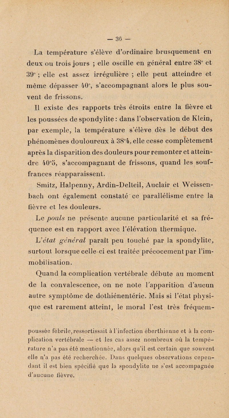 La température s’élève d’ordinaire brusquement en deux ou trois jours ; elle oscille en général entre 38° et 39° ; elle est assez irrégulière ; elle peut atteindre et même dépasser 40°, s’accompagnant alors le plus sou¬ vent de frissons. Il existe des rapports très étroits entre la lièvre et les poussées de spondylite : dans l’observation de Klein, par exemple, la température s’élève dès le début des phénomènes douloureux à 38°4, elle cesse complètement après la disparition des douleurs pour remonter et attein¬ dre 40°5, s’accompagnant de frissons, quand les souf¬ frances réapparaissent, Smitz, Halpenny, Ardin-Delleil, Auclair et Weissen- bach ont également constaté ce parallélisme entre la fièvre et les douleurs. Le pouls ne présente aucune particularité et sa fré¬ quence est en rapport avec l’élévation thermique. 'L'état général paraît peu touché par la spondylite, surtout lorsque celle-ci est traitée précocement par l’im¬ mobilisation. Quand la complication vertébrale débute au moment de la convalescence, on ne note l’apparition d’aucun autre symptôme de dothiénentérie. Mais si l’état physi¬ que est rarement atteint, le moral l’est très fréquem- poussée fébrile,ressortissant à l'infection éberthienne et à la com¬ plication vertébrale — et les cas assez nombreux où la tempé¬ rature n’a pas été mentionnée, alors qu’il est certain que souvent elle n’a pas été recherchée. Dans quelques observations cepen¬ dant il est bien spécifié que la spondylite ne s’est accompagnée d’aucune fièvre.