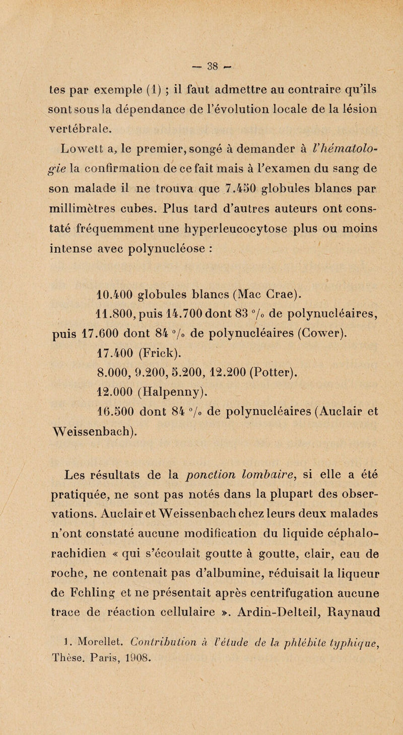 tes par exemple (1) ; il faut admettre au contraire qu'ils sont sous la dépendance de l’évolution locale de la lésion vertébrale. Lowett a, le premier, songé à demander à Vhématolo¬ gie la confirmation de ce fait mais à l'examen du sang de son malade il ne trouva que 7.450 globules blancs par millimètres cubes. Plus tard d’autres auteurs ont cons¬ taté fréquemment une hyperleucocytose plus ou moins intense avec polynucléose : 10.400 globules blancs (Mac Grae). 11.800, puis 14.700 dont 83 %> de polynucléaires, puis 17.600 dont 84 %> de polynucléaires (Gower). 17.400 (Frick). 8.000, 9.200, 5.200, 12.200 (Potter). 12.000 (Halpenny). 16.500 dont 84 °/° de polynucléaires (Auclair et Weissenbach). Les résultats de la ponction lombaire, si elle a été pratiquée, ne sont pas notés dans la plupart des obser¬ vations. Auclair et Weissenbach chez leurs deux malades n’ont constaté aucune modification du liquide céphalo¬ rachidien « qui s’écoulait goutte à goutte, clair, eau de roche, ne contenait pas d’albumine, réduisait la liqueur de Fchling et ne présentait après centrifugation aucune trace de réaction cellulaire ». Ardin-Delteil, Raynaud 1. Morellet. Contribution à Vétude de la phlébite typhique, Thèse. Paris, 1908.