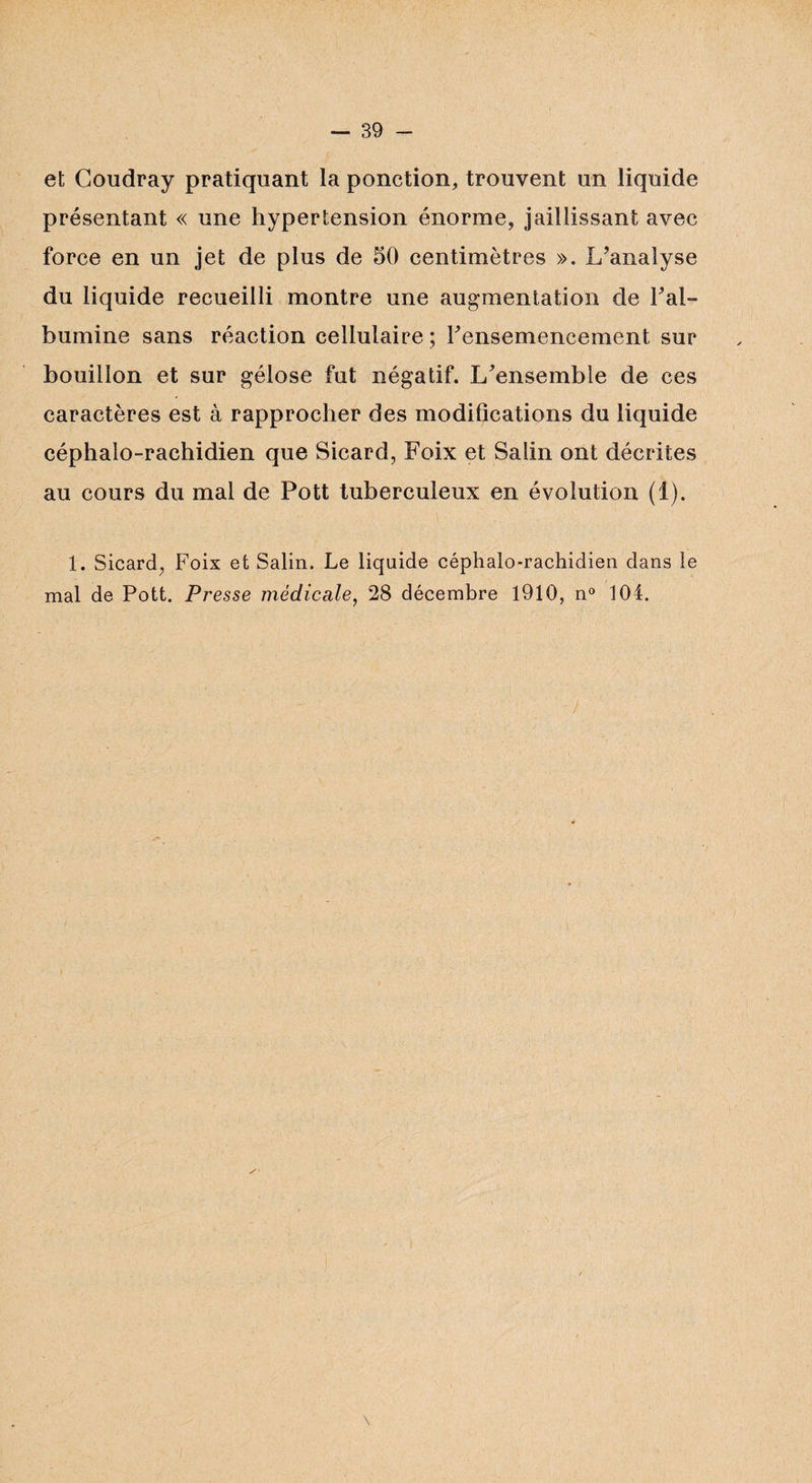 et Coudray pratiquant la ponction, trouvent un liquide présentant « une hypertension énorme, jaillissant avec force en un jet de plus de 50 centimètres ». L’analyse du liquide recueilli montre une augmentation de Fal- bumine sans réaction cellulaire ; Fensemencement sur bouillon et sur gélose fut négatif. L’ensemble de ces caractères est à rapprocher des modifications du liquide céphalo-rachidien que Sicard, Foix et Salin ont décrites au cours du mal de Pott tuberculeux en évolution (1). 1. Sicard, Foix et Salin. Le liquide céphalo-rachidien dans le mal de Pott. Presse médicale, 28 décembre 1910, n° 104.