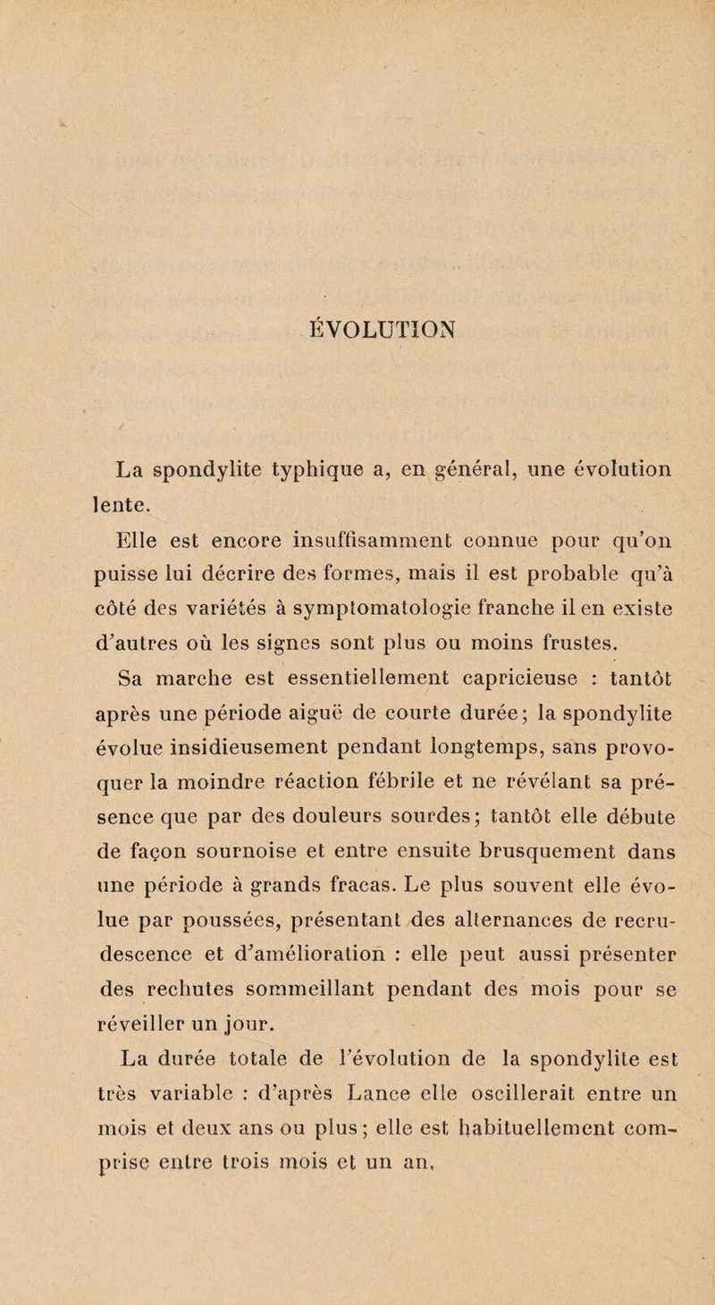 ÉVOLUTION La spondylite typhique a, en générai, une évolution lente. Elle est encore insuffisamment connue pour qu’on puisse lui décrire des formes, mais il est probable qu’à côté des variétés à symptomatologie franche il en existe d’autres où les signes sont plus ou moins frustes. Sa marche est essentiellement capricieuse : tantôt après une période aiguë de courte durée; la spondylite évolue insidieusement pendant longtemps, sans provo¬ quer la moindre réaction fébrile et ne révélant sa pré¬ sence que par des douleurs sourdes; tantôt elle débute de façon sournoise et entre ensuite brusquement dans une période à grands fracas. Le plus souvent elle évo¬ lue par poussées, présentant des alternances de recru¬ descence et d’amélioration : elle peut aussi présenter des rechutes sommeillant pendant des mois pour se réveiller un jour. La durée totale de l’évolution de la spondylite est très variable : d’après Lance elle oscillerait entre un mois et deux ans ou plus; elle est habituellement com¬ prise entre trois mois et un an,