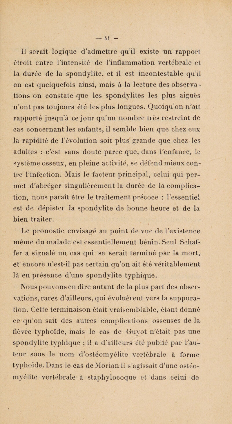 Il serait logique d’admettre qu’il existe un rapport étroit entre l’intensité de l’inflammation vertébrale et la durée de la spondylite, et il est incontestable qu’il en est quelquefois ainsi, mais à la lecture des observa¬ tions on constate que les spondylites les plus aiguës n’ont pas toujours été les plus longues. Quoiqu’on n’ait rapporté jusqu’à ce jour qu’un nombre très restreint de cas concernant les enfants, il semble bien que chez eux la rapidité de l’évolution soit plus grande que chez les adultes : c’est sans doute parce que, dans l’enfance, le système osseux, en pleine activité, se défend mieux con¬ tre l’infection. Mais le facteur principal, celui qui per¬ met d’abréger singulièrement la durée de la complica¬ tion, nous paraît être le traitement précoce : l’essentiel est de dépister la spondylite de bonne heure et de la bien traiter. % Le pronostic envisagé au point de vue de l’existence même du malade est essentiellement bénin. Seul Schaf- fer a signalé un cas qui se serait terminé par la mort, et encore n’est-il pas certain qu’on ait été véritablement / là en présence d’une spondylite typhique. Nous pouvons en dire autant de la plus part des obser¬ vations, rares d’ailleurs, qui évoluèrent vers la suppura¬ tion. Cette terminaison était vraisemblable, étant donné ce qu’on sait des autres complications osseuses de la fièvre typhoïde, mais le cas de Guyot n’était pas une spondylite typhique ; il a d’ailleurs été publié par l’au¬ teur sous le nom d’ostéomyélite vertébrale à forme typhoïde. Dans le cas de Morian il s’agissait d’une ostéo- myélite vertébrale à staphylocoque et dans celui de