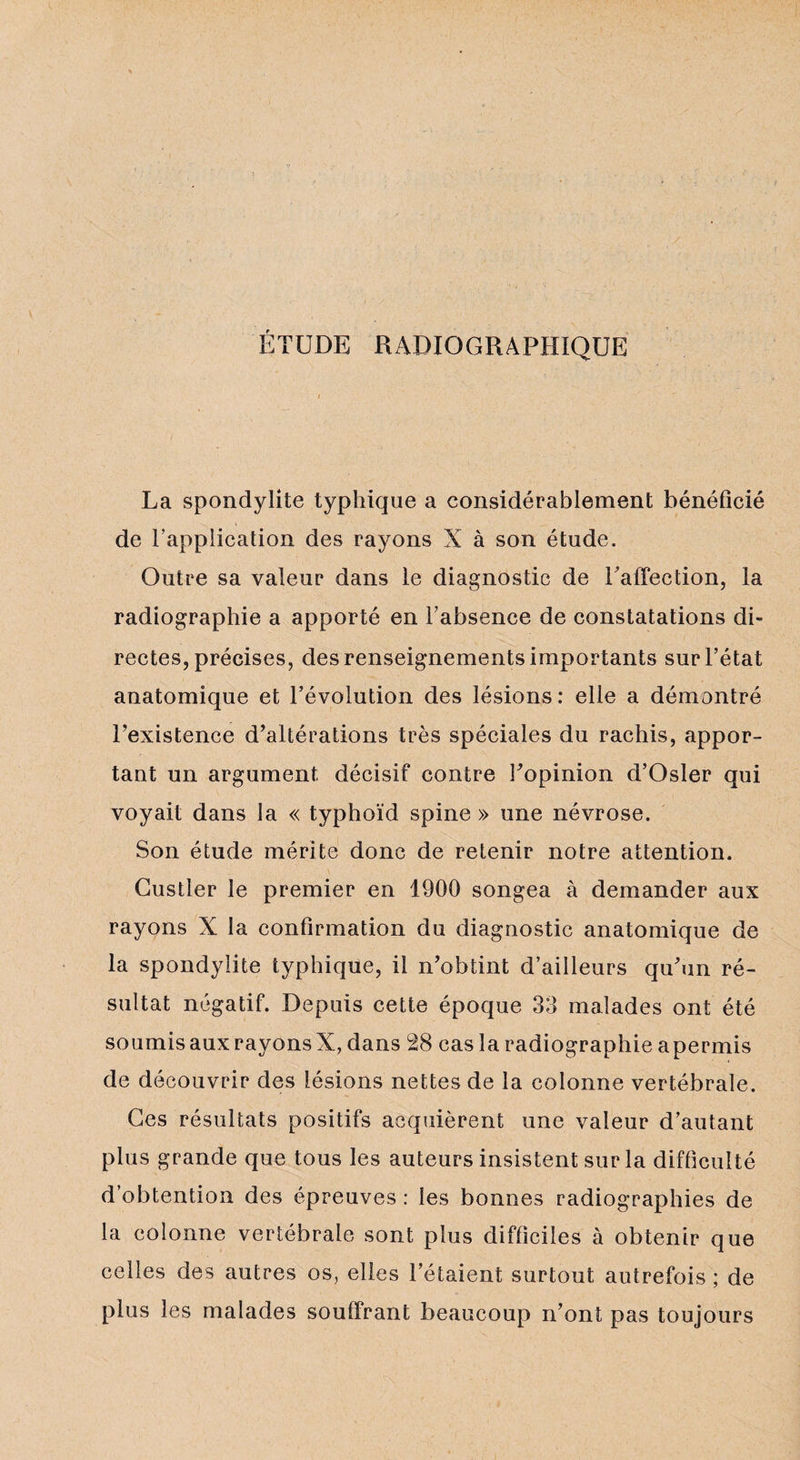 ÉTUDE RADIOGRAPHIQUE La spondylite typhique a considérablement bénéficié de l’application des rayons X à son étude. Outre sa valeur dans le diagnostic de l'affection, la radiographie a apporté en l’absence de constatations di¬ rectes, précises, des renseignements importants sur l’état anatomique et l’évolution des lésions: elle a démontré l’existence d’altérations très spéciales du rachis, appor¬ tant un argument décisif contre l’opinion d’Osler qui voyait dans la « typhoïd spine » une névrose. Son étude mérite donc de retenir notre attention. Gustler le premier en 1900 songea à demander aux rayons X la confirmation du diagnostic anatomique de la spondylite typhique, il n’obtint d’ailleurs qu’un ré¬ sultat négatif. Depuis cette époque 33 malades ont été soumis aux rayons X, dans 28 cas la radiographie apermis de découvrir des lésions nettes de la colonne vertébrale. Ces résultats positifs acquièrent une valeur d’autant plus grande que tous les auteurs insistent sur la difficulté d’obtention des épreuves : les bonnes radiographies de la colonne vertébrale sont plus difficiles à obtenir que celles des autres os, elles l’étaient surtout autrefois; de plus les malades souffrant beaucoup n’ont pas toujours