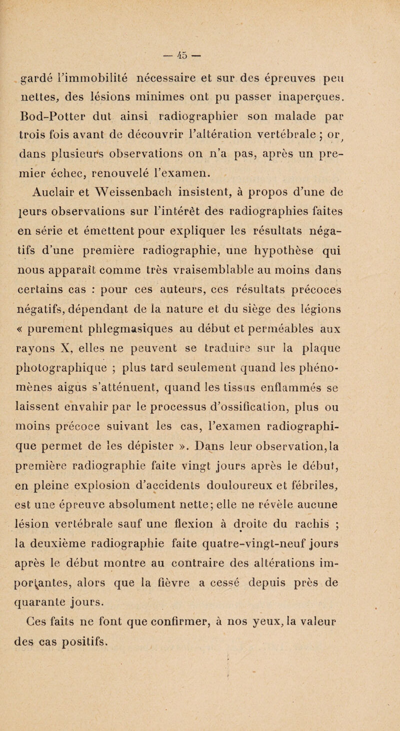 gardé Fimmobilité nécessaire et sur des épreuves peu nettes, des lésions minimes ont pu passer inaperçues. Bod-Potter dut ainsi radiographier son malade par trois fois avant de découvrir Faltération vertébrale ; or dans plusieurs observations on n’a pas, après un pre¬ mier échec, renouvelé l’examen. Auclair et Weissenbach insistent, à propos d’une de leurs observations sur l'intérêt des radiographies faites en série et émettent pour expliquer les résultats néga¬ tifs d’une première radiographie, une hypothèse qui nous apparaît comme très vraisemblable au moins dans certains cas : pour ces auteurs, ces résultats précoces négatifs, dépendant de la nature et du siège des légions « purement phlegmasiques au début et perméables aux rayons X, elles ne peuvent se traduire sur la plaque photographique ; plus tard seulement quand les phéno¬ mènes aigus s’atténuent, quand les tissus enflammés se laissent envahir par le processus d’ossification, plus ou moins précoce suivant les cas, l’examen radiographi¬ que permet de les dépister ». Dans leur observation,la première radiographie faite vingt jours après le début, en pleine explosion d’accidents douloureux et fébriles, est une épreuve absolument nette; elle ne révèle aucune lésion vertébrale sauf une flexion à droite du rachis ; la deuxième radiographie faite quatre-vingt-neuf jours après le début montre au contraire des altérations im¬ portantes, alors que la fièvre a cessé depuis près de quarante jours. Ces faits ne font que confirmer, à nos yeux, la valeur des cas positifs. *