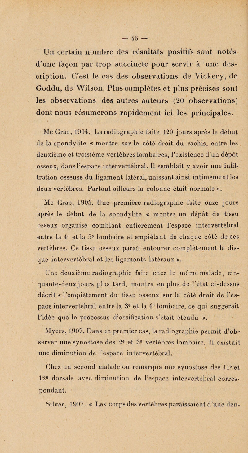 Un certain nombre des résultats positifs sont notés d'une façon par trop succincte pour servir à une des¬ cription. C'est le cas des observations de Vickery, de Goddu, de Wilson. Plus complètes et plus précises sont les observations des autres auteurs (20 observations) dont nous résumerons rapidement ici les principales. Mc Crae, 1904. La radiographie faite 120 jours après le début de la spondylite « montre sur le côté droit du rachis, entre les deuxième et troisième vertèbres lombaires, l’existence d’un dépôt osseux, dans l’espace intervertébral. Il semblait y avoir une infil¬ tration osseuse du ligament latéral, unissant ainsi intimement les deux vertèbres. Partout ailleurs la colonne était normale ». Mc Crae, 1905. Une première radiographie faite onze jours après le début de la spondylite « montre un dépôt de tissu osseux organisé comblant entièrement l’espace intervertébral entre la 4e et la 5e lombaire et empiétant de chaque côté de ces vertèbres. Ce tissu osseux paraît entourer complètement le dis¬ que intervertébral et les ligaments latéraux ». Une deuxième radiographie faite chez le même malade, cin¬ quante-deux jours plus tard, montra en plus de l'état ci-dessus décrit « l’empiètement du tissu osseux sur le côté droit de l’es¬ pace intervertébral entre la 3e et la 4e lombaire, ce qui suggérait l’idée que le processus d’ossification s'était étendu ». Myers, 1907. Dans un premier cas, la radiographie permit d’ob¬ server une synostose des 2e et 3e vertèbres lombaire. Il existait une diminution de l’espace intervertébral. Chez un second malade on remarqua une synostose des 11° et 12e dorsale avec diminution de l’espace intervertébral corres¬ pondant. Silver, 1907. « Les corps des vertèbres paraissaient d’une den-