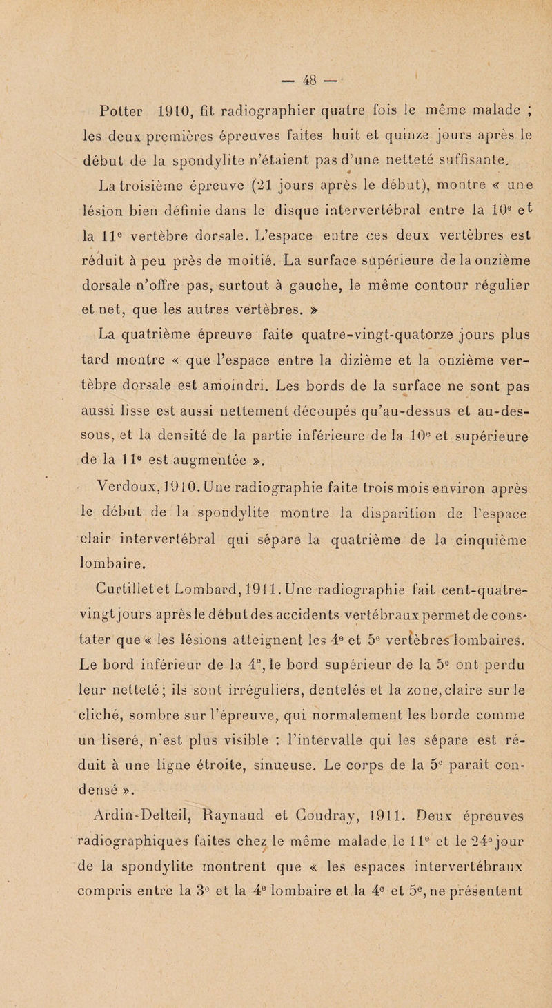 Potter 1910, fît radiographier quatre fois le même malade ; les deux premières épreuves faites huit et quinze jours après le début de la spondylite n’étaient pas d’une netteté suffisante. La troisième épreuve (21 jours après le début), montre « une lésion bien définie dans le disque intervertébral entre la 10e et la 11e vertèbre dorsale. L’espace entre ces deux vertèbres est réduit à peu près de moitié. La surface supérieure de la onzième dorsale n’offre pas, surtout à gauche, le même contour régulier et net, que les autres vertèbres. » La quatrième épreuve faite quatre-vingt-quatorze jours plus tard montre « que l’espace entre la dizième et la onzième ver¬ tèbre dorsale est amoindri. Les bords de la surface ne sont pas aussi lisse est aussi nettement découpés qu’au-dessus et au-des¬ sous, et la densité de la partie inférieure de la 10e et supérieure de la 11e est augmentée ». Verdoux, J 910. Une radiographie faite trois mois environ après le début de la spondylite montre la disparition de l’espace clair intervertébral qui sépare la quatrième de la cinquième lombaire. Curtillet et Lombard, 1911. Une radiographie fait cent-quatre- vingtjours aprèsle début des accidents vertébraux permet de cons» tâter que« les lésions atteignent les 4e et 5e vertèbres lombaires. Le bord inférieur de la 4°, le bord supérieur de la 5® ont perdu leur netteté; ils sont irréguliers, dentelés et la zone,claire sur le cliché, sombre sur l’épreuve, qui normalement les borde comme un liseré, n’est plus visible : l’intervalle qui les sépare est ré¬ duit à une ligne étroite, sinueuse. Le corps de la 5J paraît con¬ densé ». Ardin-Delteil, Raynaud et Coudray, 1911. Deux épreuves radiographiques faites chez le même malade le 11e et le 24° jour de la spondylite montrent que « les espaces intervertébraux compris entre la 3e et la 4e lombaire et la 40 et 5e, ne présentent