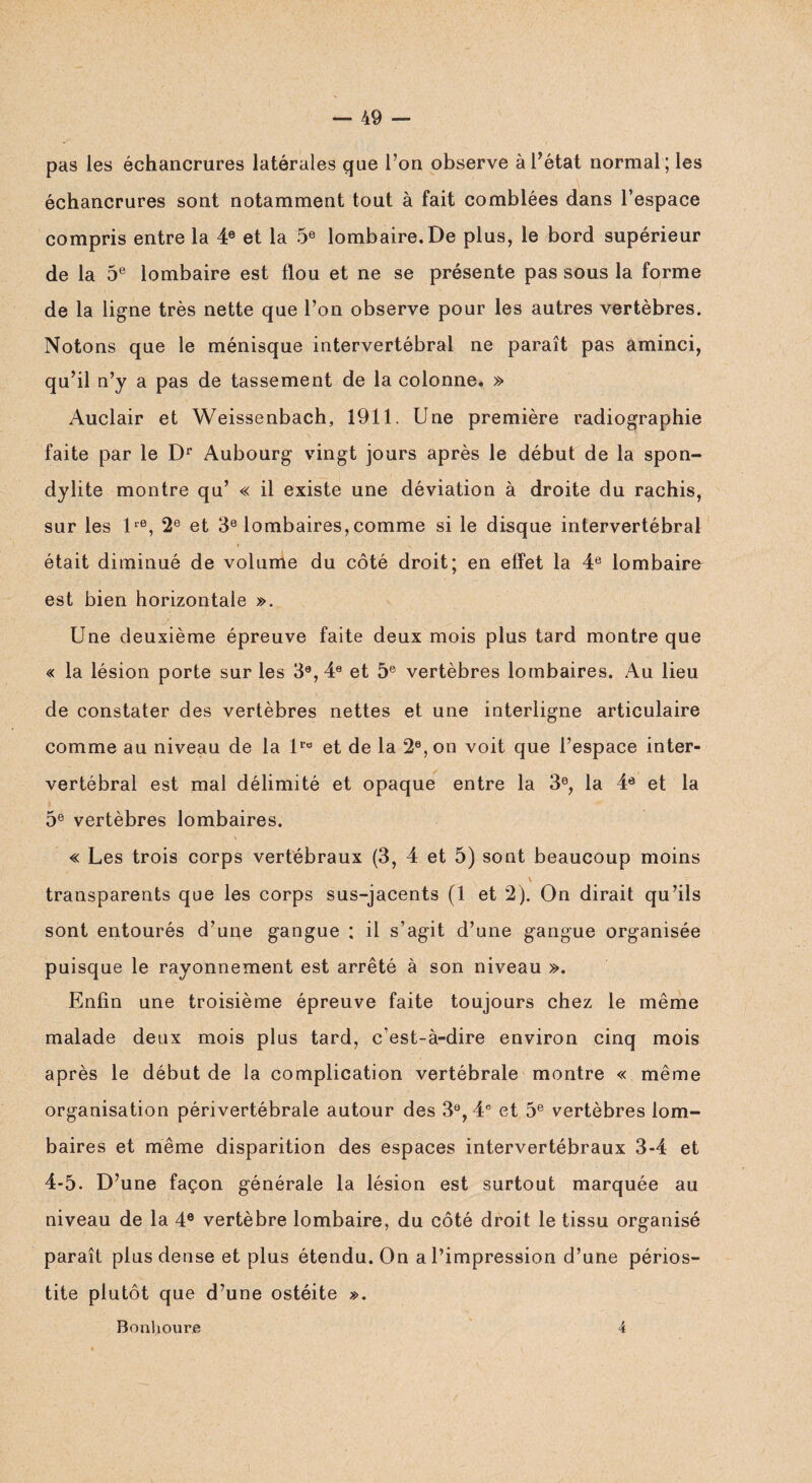 pas les échancrures latérales que l’on observe à l’état normal; les échancrures sont notamment tout à fait comblées dans l’espace compris entre la 4e et la 5e lombaire. De plus, le bord supérieur de la 5e lombaire est flou et ne se présente pas sous la forme de la ligne très nette que l’on observe pour les autres vertèbres. Notons que le ménisque intervertébral ne paraît pas aminci, qu’il n’y a pas de tassement de la colonne. » Auclair et Weissenbach, 1911. Une première radiographie faite par le Dr Aubourg vingt jours après le début de la spon¬ dylite montre qu’ « il existe une déviation à droite du rachis, sur les lre, 2e et 3e lombaires,comme si le disque intervertébral était diminué de volume du côté droit; en effet la 4e lombaire est bien horizontale ». Une deuxième épreuve faite deux mois plus tard montre que « la lésion porte sur les 3e, 4e et 5e vertèbres lombaires. Au lieu de constater des vertèbres nettes et une interligne articulaire comme au niveau de la lre et de la 2e, on voit que l’espace inter¬ vertébral est mal délimité et opaque entre la 3e, la 4e et la 5e vertèbres lombaires. « Les trois corps vertébraux (3, 4 et 5) sont beaucoup moins transparents que les corps sus-jacents (1 et 2). On dirait qu’ils sont entourés d’une gangue ; il s’agit d’une gangue organisée puisque le rayonnement est arrêté à son niveau ». Enfin une troisième épreuve faite toujours chez le même malade deux mois plus tard, c’est-à-dire environ cinq mois après le début de la complication vertébrale montre « même organisation périvertébrale autour des 3e, 4e et 5e vertèbres lom¬ baires et même disparition des espaces intervertébraux 3-4 et 4-5. D’une façon générale la lésion est surtout marquée au niveau de la 4e vertèbre lombaire, du côté droit le tissu organisé paraît plus dense et plus étendu. On a l’impression d’une périos¬ tite plutôt que d’une ostéite ». Bonboure 4