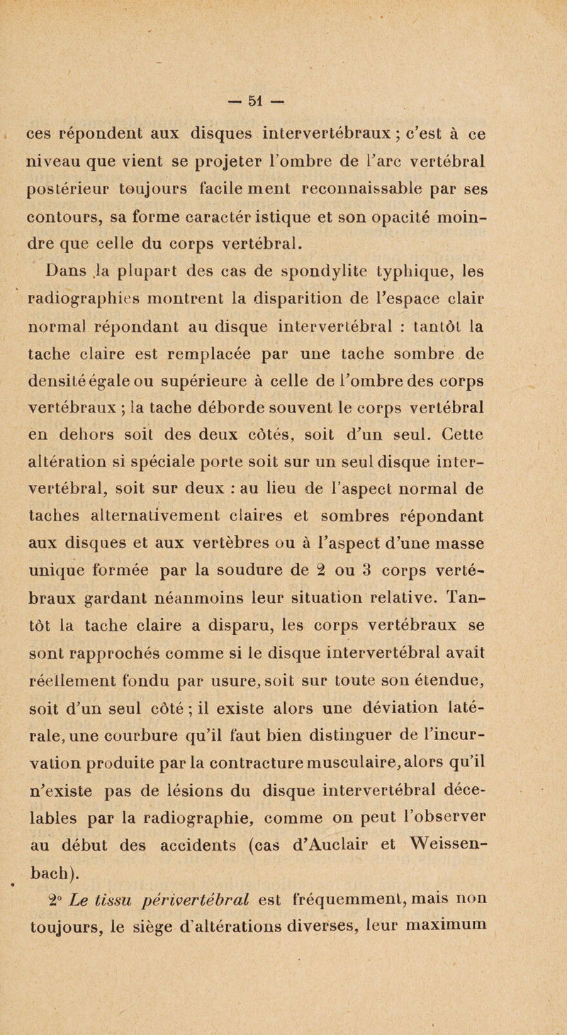 ces répondent aux disques intervertébraux ; c’est à ce niveau que vient se projeter l’ombre de l’arc vertébral postérieur toujours facile ment reconnaissable par ses contours, sa forme caractér istique et son opacité moin¬ dre que celle du corps vertébral. Dans .la plupart des cas de spondylite typhique, les V radiographies montrent la disparition de l’espace clair normal répondant au disque intervertébral : tantôt la tache claire est remplacée par une tache sombre de densité égale ou supérieure à celle de l’ombre des corps vertébraux ; la tache déborde souvent le corps vertébral en dehors soit des deux côtés, soit d’un seul. Cette altération si spéciale porte soit sur un seul disque inter¬ vertébral, soit sur deux : au lieu de l’aspect normal de taches alternativement ciaires et sombres répondant aux disques et aux vertèbres ou à l’aspect d’une masse unique formée par la soudure de 2 ou 3 corps verté¬ braux gardant néanmoins leur situation relative. Tan¬ tôt la tache claire a disparu, les corps vertébraux se sont rapprochés comme si le disque intervertébral avait réellement fondu par usure, soit sur toute son étendue, soit d’un seul côté ; il existe alors une déviation laté¬ rale, une courbure qu’il faut bien distinguer de l’incur¬ vation produite parla contracture musculaire, alors qu’il n’existe pas de lésions du disque intervertébral déce¬ lables par la radiographie, comme on peut l’observer au début des accidents (cas d’Auclair et Weissen- bach). 2° Le tissu périvertébral est fréquemment, mais non toujours, le siège d’altérations diverses, leur maximum