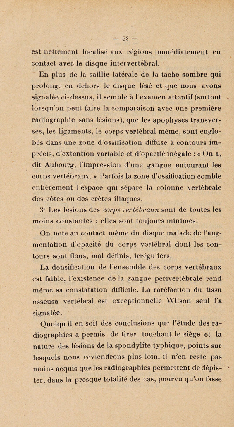 est nettement localisé aux régions immédiatement en contact avec le disque intervertébral. En plus de Ja saillie latérale de la tache sombre qui prolonge en dehors le disque lésé et que nous avons signalée ci-dessus, il semble à l’examen attentif (surtout lorsqu’on peut faire la comparaison avec une première radiographie sans lésions), que les apophyses transver¬ ses, les ligaments, le corps vertébral même, sont englo¬ bés dans une zone d’ossification diffuse à contours im¬ précis, d’extention variable et d'opacité inégale : « On a, dit Aubourg, l’impression d'une gangue entourant les corps vertébraux. » Parfois la zone d’ossification comble entièrement l’espace qui sépare la colonne vertébrale des côtes ou des crêtes iliaques. 3° Les lésions des corps vertébraux sont de toutes les moins constantes : elles sont toujours minimes. On note au contact même du disque malade de l’aug¬ mentation d'opacité du corps vertébral dont les con¬ tours sont flous, mal définis, irréguliers. La densification de l'ensemble des corps vertébraux est faible, l’existence de la gangue périvertébrale rend même sa constatation difficile. La raréfaction du tissu osseuse vertébral est exceptionnelle Wilson seul l’a signalée. Quoiqu'il en soit des conclusions que l’étude des ra¬ diographies a permis de tirer touchant le siège et la nature des lésions de la spondylite typhique, points sur lesquels nous reviendrons plus loin, il n’en reste pas moins acquis que les radiographies permettent de dépis¬ ter, dans la presque totalité des cas, pourvu qu’on fasse