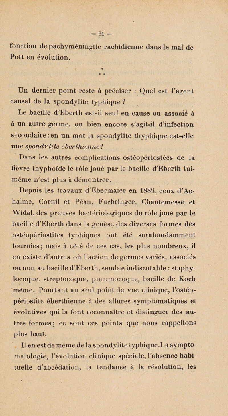 fonction de pachyméningite rachidienne dans le mal de Pott en évolution. •# * * Un dernier point reste à préciser : Quel est l'agent causal de la spondylite typhique ? Le bacille d'Eberth est-il seul en cause ou associé à à un autre germe, ou bien encore s'agit-il d'infection secondaire : en un mot la spondylite thyphique est-elle une spondvlite éberthienne? Dans les autres complications ostéopériostées de la fièvre thyphoïde le rôle joué par le bacille d'Eberth lui- même n'est plus à démontrer. 9 _ Depuis les travaux d'Ebermaier en 1889, ceux d'Ac- halme, Gornil et Péan, Furbringer, Chantemesse et Widal, des preuves bactériologiques du rôle joué par le bacille d’Eberth dans la genèse des diverses formes des ostéopériostites typhiques ont été surabondamment fournies; mais à côté de ces cas, les plus nombreux, il en existe d'autres où l’action de germes variés, associés ou non au bacille d’Eberth, semble indiscutable : staphy¬ locoque, streptocoque, pneumocoque, bacille de Koch même. Pourtant au seul point de vue clinique, l'ostéo- périostite éberthienne à des allures symptomatiques et évolutives qui la font reconnaître et distinguer des au¬ tres formes; cc sont ces points que nous rappelions plus haut. Il en est de même de la spondylite typhique.La sympto¬ matologie, l'évolution clinique spéciale, l’absence habi¬ tuelle d'abcédation, la tendance à la résolution, les