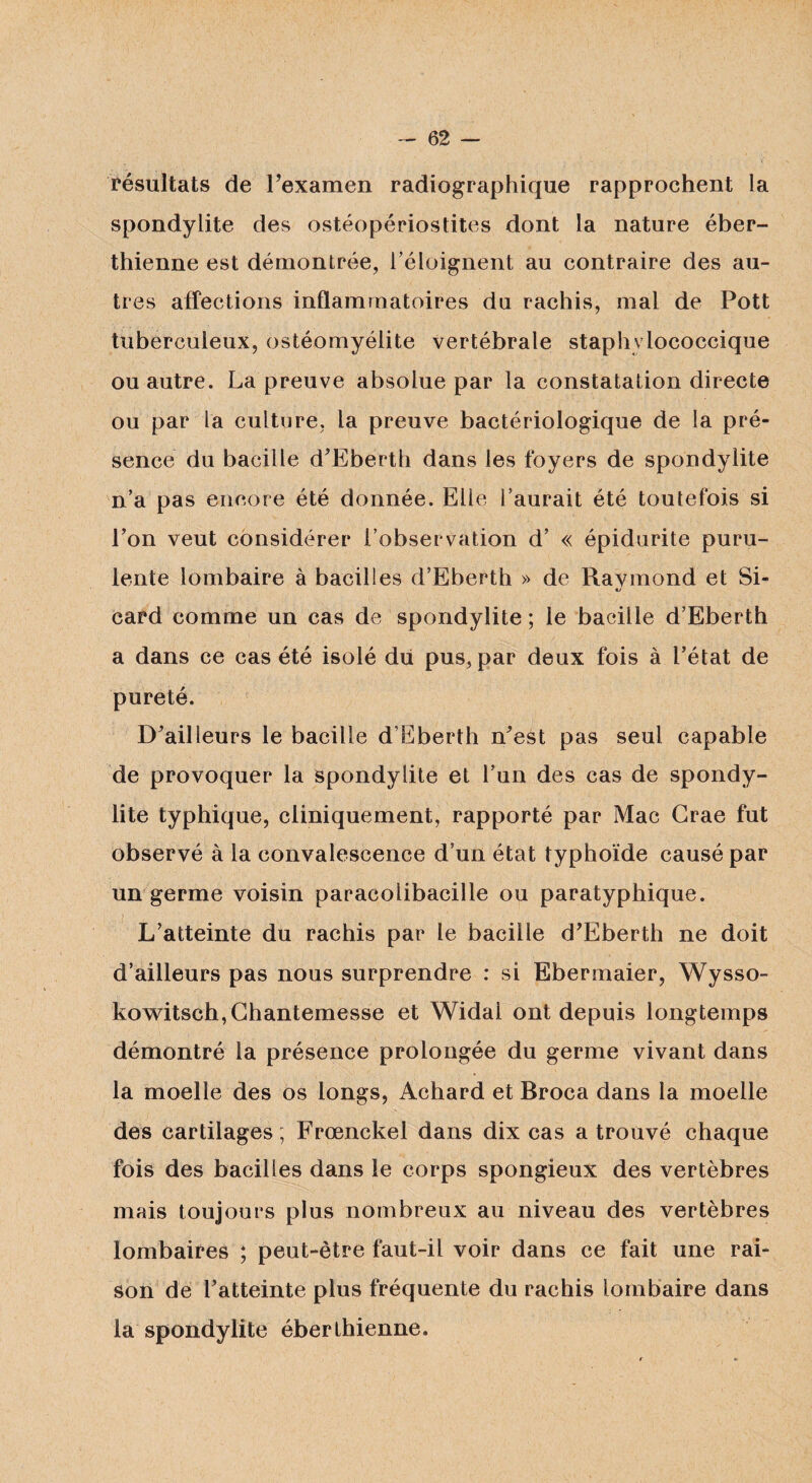 résultats de l’examen radiographique rapprochent la spondylite des ostéopérioslites dont la nature éber- thienne est démontrée, l’éloignent au contraire des au¬ tres affections inflammatoires du rachis, mal de Pott tuberculeux, ostéomyélite vertébrale staphylococcique ou autre. La preuve absolue par la constatation directe ou par la culture, la preuve bactériologique de la pré¬ sence du bacille d’Eberth dans les foyers de spondylite n’a pas encore été donnée. Elle l’aurait été toutefois si l’on veut considérer l’observation d’ « épidurite puru¬ lente lombaire à bacilles d’Eberth » de Ravmond et Si- tv card comme un cas de spondylite ; le bacille d’Eberth a dans ce cas été isolé du pus, par deux fois à l’état de pureté. D’ailleurs le bacille d’Ëberth n’est pas seul capable de provoquer la spondylite et l’un des cas de spondy¬ lite typhique, cliniquement, rapporté par Mac Grae fut observé à la convalescence d’un état typhoïde causé par un germe voisin paracolibacille ou paratyphique. L’atteinte du rachis par le bacille d’Eberth ne doit d’ailleurs pas nous surprendre : si Ebermaier, Wysso- kowitsch,Chantemesse et Widal ont depuis longtemps démontré la présence prolongée du germe vivant dans la moelle des os longs, Achard et Broca dans la moelle des cartilages; Frœnckel dans dix cas a trouvé chaque fois des bacilles dans le corps spongieux des vertèbres mais toujours plus nombreux au niveau des vertèbres lombaires ; peut-être faut-il voir dans ce fait une rai¬ son de l’atteinte plus fréquente du rachis lombaire dans la spondylite éberthienne.