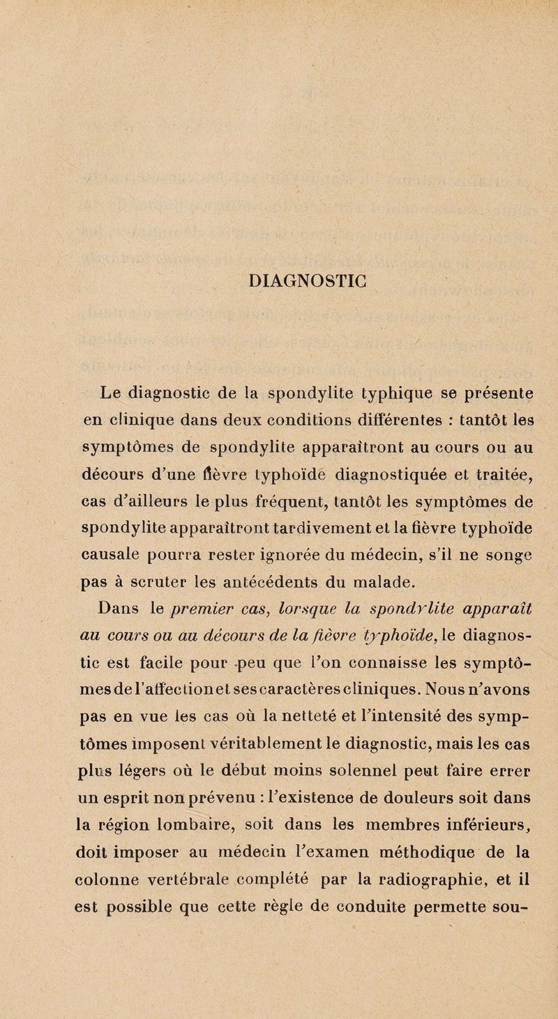 DIAGNOSTIC Le diagnostic de la spondylite typhique se présente en clinique dans deux conditions différentes : tantôt les symptômes de spondylite apparaîtront au cours ou au décours d’une dèvre typhoïde diagnostiquée et traitée, cas d’ailleurs le plus fréquent, tantôt les symptômes de spondylite apparaîtront tardivement et la fièvre typhoïde causale pourra rester ignorée du médecin, s’il ne songe pas à scruter les antécédents du malade. Dans le premier cas, lorsque la spondylite apparaît au cours ou au décours de la fièvre typhoïde, le diagnos¬ tic est facile pour peu que Ton connaisse les symptô¬ mes d e T a lie c i i o 11 e t s e s c aractèrescliniques. Nous n’avons pas en vue les cas où la netteté et l’intensité des symp¬ tômes imposent véritablement le diagnostic, mais les cas plus légers où le début moins solennel peut faire errer un esprit non prévenu : l’existence de douleurs soit dans la région lombaire, soit dans les membres inférieurs, doit imposer au médecin l’examen méthodique de la colonne vertébrale complété par la radiographie, et il est possible que cette règle de conduite permette sou-