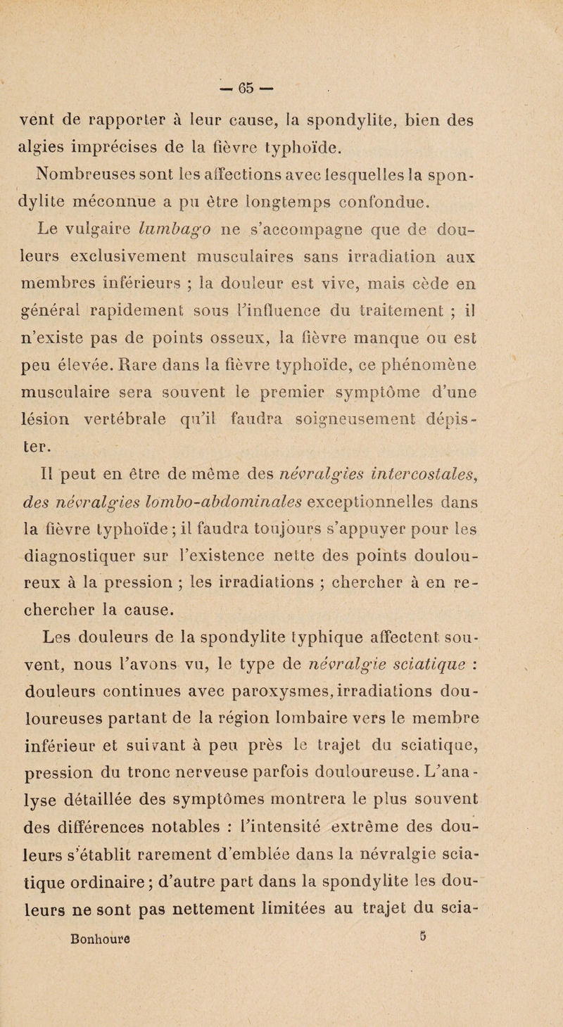 vent de rapporter à leur cause, la spondylite, bien des algies imprécises de la fièvre typhoïde. Nombreuses sont les affections avec lesquelles la spon¬ dylite méconnue a pu être longtemps confondue. Le vulgaire lumbago ne s’accompagne que de dou¬ leurs exclusivement musculaires sans irradiation aux membres inférieurs ; la douleur est vive, maïs cède en général rapidement sous Finfluence du traitement ; il n’existe pas de points osseux, la fièvre manque ou est peu élevée. Rare dans la fièvre typhoïde, ce phénomène musculaire sera souvent le premier symptôme d’une lésion vertébrale qu’il faudra soigneusement dépis¬ ter. Il peut en être de même des névralgies intercostales, des névralgies lombo-abdominales exceptionnelles dans la fièvre typhoïde ; il faudra toujours s’appuyer pour les diagnostiquer sur l’existence nette des points doulou¬ reux à la pression ; les irradiations ; chercher à en re¬ chercher la cause. Les douleurs de la spondylite typhique affectent sou¬ vent, nous Favons vu, le type de névralgie sciatique : douleurs continues avec paroxysmes, irradiations dou¬ loureuses partant de la région lombaire vers le membre inférieur et suivant à peu près le trajet du sciatique, pression du tronc nerveuse parfois douloureuse. L’ana¬ lyse détaillée des symptômes montrera le plus souvent des différences notables : l’intensité extrême des dou¬ leurs s’établit rarement d’emblée dans la névralgie scia¬ tique ordinaire; d’autre part dans la spondylite les dou¬ leurs ne sont pas nettement limitées au trajet du scia- Bonhoure 5