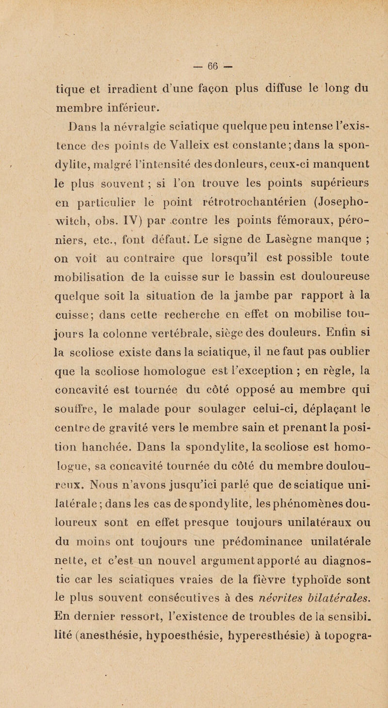 tique et irradient d’une façon plus diffuse le long du membre inférieur. Dans la névralgie sciatique quelque peu intense l’exis¬ tence des points de Valleix est constante ; dans la spon¬ dylite, malgré l’intensité desdonleurs, ceux-ci manquent le plus souvent ; si l’on trouve les points supérieurs en particulier le point rétrotrochantérien (Josepho- witeh, obs. IV) par contre les points fémoraux, péro¬ niers, etc., font défaut. Le signe de Lasègne manque ; on voit au contraire que lorsqu’il est possible toute mobilisation de la cuisse sur le bassin est douloureuse quelque soit la situation de la jambe par rapport à la cuisse; dans cette recherche en effet on mobilise tou¬ jours la colonne vertébrale, siège des douleurs. Enfin si la scoliose existe dans la sciatique, il ne faut pas oublier que la scoliose homologue est l’exception ; en règle, la concavité est tournée du côté opposé au membre qui souffre, le malade pour soulager celui-ci, déplaçant le centre de gravité vers le membre sain et prenant la posi¬ tion hanchée. Dans la spondylite, la scoliose est homo¬ logue, sa concavité tournée du côté du membre doulou¬ reux. Nous n’avons jusqu’ici parlé que de sciatique uni¬ latérale ; dans les cas de spondylite, les phénomènes dou¬ loureux sont en effet presque toujours unilatéraux ou du moins ont toujours une prédominance unilatérale nette, et c’est un nouvel argument apporté au diagnos¬ tic car les sciatiques vraies de la fièvre typhoïde sont le plus souvent consécutives à des névrites bilatérales. En dernier ressort, l’existence de troubles de la sensibi¬ lité (anesthésie, hypoesthésie, hyperesthésie) à topogra-