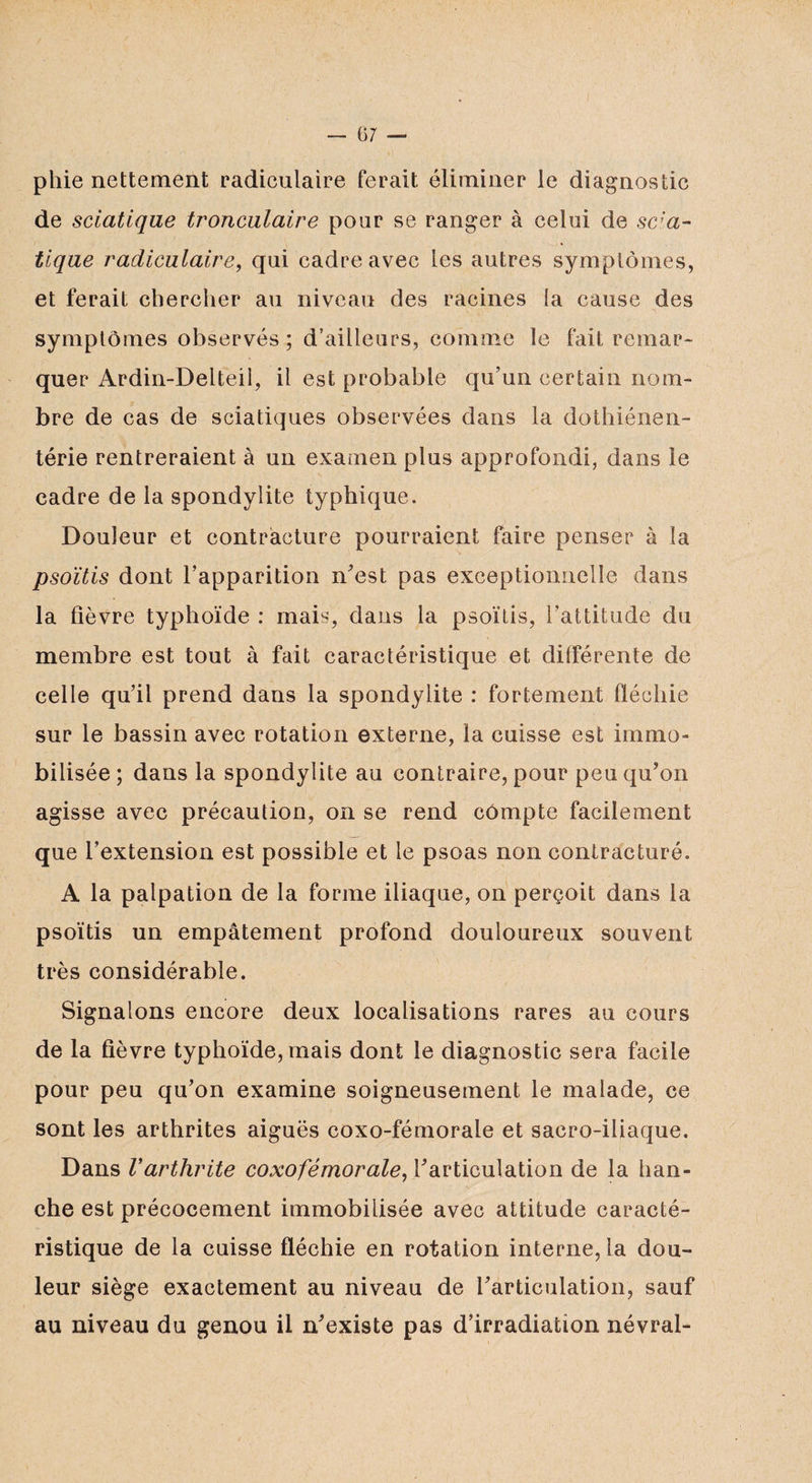 phie nettement radiculaire ferait éliminer le diagnostic de sciatique tronculaire pour se ranger à celui de scia¬ tique radiculaire, qui cadre avec les autres symptômes, et ferait chercher au niveau des racines la cause des symptômes observés ; d’ailleurs, comme le fait remar¬ quer Ardin-Delteii, il est probable qu’un certain nom¬ bre de cas de sciatiques observées dans la dothiénen- térie rentreraient à un examen plus approfondi, dans le cadre de la spondylite typhique. Douleur et contracture pourraient faire penser à la psoïtis dont l’apparition n’est pas exceptionnelle dans la fièvre typhoïde : mais, dans la psoïtis, l’attitude du membre est tout à fait caractéristique et différente de celle qu’il prend dans la spondylite : fortement fléchie sur le bassin avec rotation externe, la cuisse est immo¬ bilisée ; dans la spondylite au contraire, pour peu qu’on agisse avec précaution, on se rend compte facilement que l’extension est possible et le psoas non contracturé. A la palpation de la forme iliaque, on perçoit dans la psoïtis un empâtement profond douloureux souvent très considérable. Signalons encore deux localisations rares au cours de la fièvre typhoïde, mais dont le diagnostic sera facile pour peu qu’on examine soigneusement le malade, ce sont les arthrites aiguës coxo-fémorale et sacro-iliaque. Dans Varthrite coxofémorale, l’articulation de la han¬ che est précocement immobilisée avec attitude caracté¬ ristique de la cuisse fléchie en rotation interne, la dou¬ leur siège exactement au niveau de l’articulation, sauf au niveau du genou il n’existe pas d’irradiation névral-