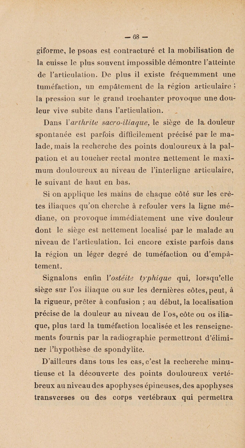 giforme, le psoas est contracturé et la mobilisation de la cuisse le plus souvent impossible démontre l'atteinte de l'articulation. De plus il existe fréquemment une tuméfaction, un empâtement de la région articulaire ? la pression sur le grand trochanter provoque une dou¬ leur vive subite dans l'articulation. Dans Y arthrite sacro-iliaque, le siège de la douleur spontanée est parfois difficilement précisé par le ma¬ lade, mais la recherche des points douloureux à la pal¬ pation et au toucher rectal montre nettement le maxi¬ mum douloureux au niveau de l’interligne articulaire, le suivant de haut en bas. Si on applique les mains de chaque côté sur les crê¬ tes iliaques qu'on cherche à refouler vers la ligne mé¬ diane, on provoque immédiatement une vive douleur dont le siège est nettement localisé par le malade au niveau de l'articulation. Ici encore existe parfois dans la région un léger degré de tuméfaction ou d'empâ¬ tement. Signalons enfin Yostéite typhique qui, lorsqu'elle siège sur l’os iliaque ou sur les dernières côtes, peut, à la rigueur, prêter à confusion ; au début, la localisation précise de la douleur au niveau de l’os, côte ou os ilia¬ que, plus tard la tuméfaction localisée et les renseigne¬ ments fournis par la radiographie permettront d'élimi¬ ner l'hypothèse de spondylite. D’ailleurs dans tous les cas, c'est la recherche minu¬ tieuse et la découverte des points douloureux verté- breux au niveau des apophyses épineuses, des apophyses transverses ou des corps vertébraux qui permettra