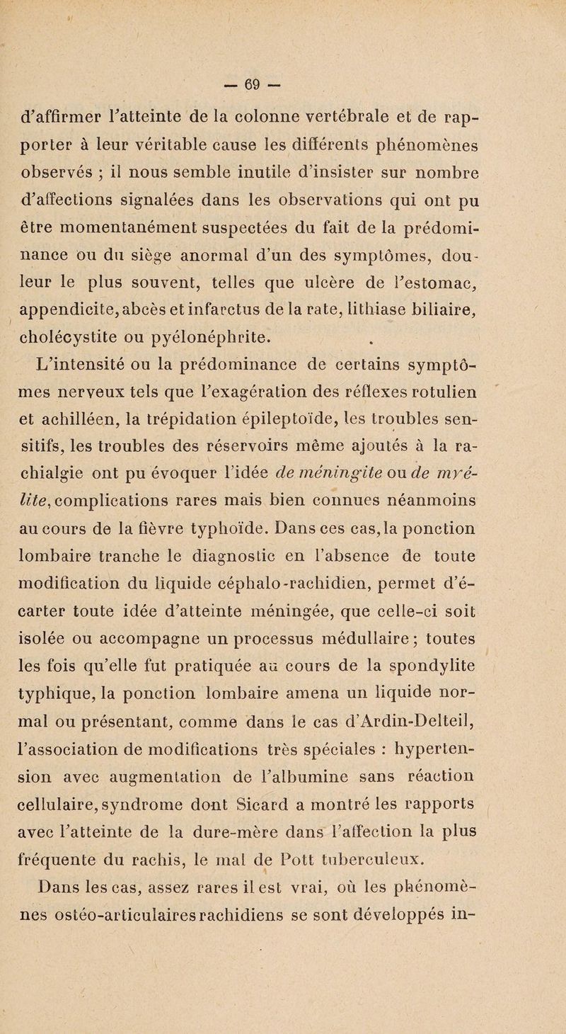 d'affirmer l'atteinte de la colonne vertébrale et de rap¬ porter à leur véritable cause les différents phénomènes observés ; il nous semble inutile d’insister sur nombre d'affections signalées dans les observations qui ont pu être momentanément suspectées du fait de la prédomi¬ nance ou du siège anormal d’un des symptômes, dou- \ leur le plus souvent, telles que ulcère de l'estomac, appendicite, abcès et infarctus delà rate, lithiase biliaire, cholécystite ou pyélonéphrite. L’intensité ou la prédominance de certains symptô¬ mes nerveux tels que l'exagération des réflexes rotulien et achilléen, la trépidation épileptoïde, les troubles sen¬ sitifs, les troubles des réservoirs même ajoutés à la ra- \ chialgie ont pu évoquer l’idée de méningite ou de myé¬ lite, complications rares mais bien connues néanmoins au cours de la fièvre typhoïde. Dans ces cas,la ponction lombaire tranche le diagnostic en l’absence de toute modification du liquide céphalo-rachidien, permet d’é¬ carter toute idée d’atteinte méningée, que celle-ci soit isolée ou accompagne un processus médullaire; toutes les fois qu’elle fut pratiquée au cours de la spondylite typhique, la ponction lombaire amena un liquide nor¬ mal ou présentant, comme dans le cas d’Ardin-Delteil, l’association de modifications très spéciales : hyperten¬ sion avec augmentation de l'albumine sans réaction cellulaire, syndrome dont Sicard a montré les rapports avec l'atteinte de la dure-mère dans l’affection la plus fréquente du rachis, le mal de Pott tuberculeux. Dans les cas, assez rares il est vrai, où les phénomè¬ nes ostéo-articulaires rachidiens se sont développés in-