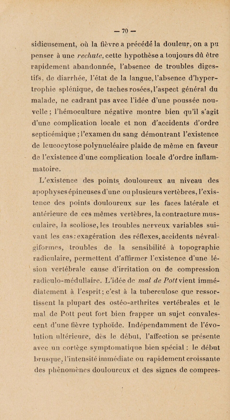 sidieusement, où la fièvre a précédé la douleur, on a pu penser à une rechute, cette hypothèse a toujours dû être rapidement abandonnée, l'absence de troubles diges¬ tifs, de diarrhée, l’état de la langue, l’absence d'hyper¬ trophie splénique, de taches rosées, l'aspect général du malade, ne cadrant pas avec l’idée d'une poussée nou¬ velle ; l'hémoculture négative montre bien qu'il s’agit d’une complication locale et non d'accidents d'ordre septicémique ; l'examen du sang démontrant l'existence « \ • , de leucocytose polynucléaire plaide de même en faveur de l’existence d’une complication locale d'ordre inflam¬ matoire. L'existence des points^ douloureux au niveau des apophyses épineuses d’une ou plusieurs vertèbres, l'exis¬ tence des points douloureux sur les faces latérale et antérieure de ces mêmes vertèbres, la contracture mus¬ culaire, la scoliose, les troubles nerveux variables sui¬ vant les cas .-exagération des réflexes, accidents névral- giformes, troubles de la sensibilité à topographie radiculaire, permettent d'affirmer l’existence d’une lé¬ sion vertébrale cause d'irritation ou de compression radiculo-médullaire. L'idée de mal de Pott vient immé¬ diatement à l'esprit; c'est à la tuberculose que ressor¬ tissent la plupart des ostéo-arthrites vertébrales et le mal de Pott peut fort bien frapper un sujet convales¬ cent d’une fièvre typhoïde. Indépendamment de l’évo¬ lution ultérieure, dès le début, l’affection se présente avec un corlège symptomatique bien spécial : le début brusque, l'intensité immédiate ou rapidement croissante des phénomènes douloureux et des signes de compres-