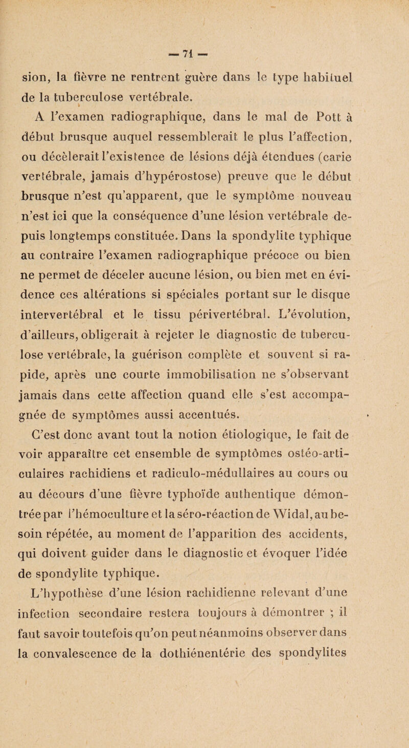 sion, la fièvre ne rentrent guère dans le type habituel de la tuberculose vertébrale. A Fexamen radiographique, dans le mal de Pott à début brusque auquel ressemblerait le plus P affection, ou décèlerait l’existence de lésions déjà étendues (carie vertébrale, jamais d’hypérostose) preuve que le début brusque n’est qu’apparent, que le symptôme nouveau n’est ici que la conséquence d’une lésion vertébrale de¬ puis longtemps constituée. Dans la spondylite typhique au contraire l’examen radiographique précoce ou bien ne permet de déceler aucune lésion, ou bien met en évi¬ dence ces altérations si spéciales portant sur le disque intervertébral et le tissu périvertébral. L’évolution, d’ailleurs, obligerait à rejeter le diagnostic de tubercu¬ lose vertébrale, la guérison complète et souvent si ra¬ pide, après une courte immobilisation ne s’observant jamais dans cette affection quand elle s’est accompa¬ gnée de symptômes aussi accentués. C’est donc avant tout la notion étiologique, le fait de voir apparaître cet ensemble de symptômes ostéo-arti- culaires rachidiens et radiculo-médullaires au cours ou au décours d’une fièvre typhoïde authentique démon¬ trée par l’hémoculture et la séro-réaction de Widal, au be¬ soin répétée, au moment de l’apparition des accidents, qui doivent guider dans le diagnostic et évoquer l’idée de spondylite typhique. \ L’hypothèse d’une lésion rachidienne relevant d’une infection secondaire restera toujours à démontrer ; il faut savoir toutefois qu’on peut néanmoins observer dans la convalescence de la dothiénentérie des spondylites »