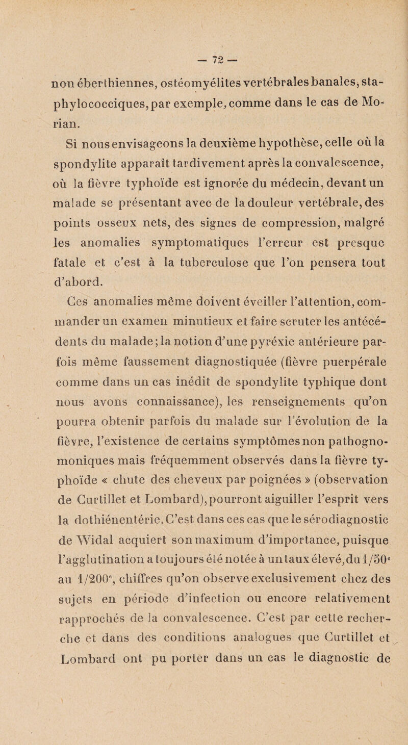 non éberthiennes, ostéomyélites vertébrales banales, sta¬ phylococciques, par exemple, comme dans le cas de Mo- rian. Si nous envisageons la deuxième hypothèse, celle où la spondylite apparaît tardivement après la convalescence, où la lièvre typhoïde est ignorée du médecin, devant un malade se présentant avec de la douleur vertébrale, des points osseux nets, des signes de compression, malgré les anomalies symptomatiques l’erreur est presque fatale et c’est à la tuberculose que l’on pensera tout d’abord. Ces anomalies même doivent éveiller l’attention, com¬ mander un examen minutieux et faire scruter les antécé¬ dents du malade; la notion d’une pyréxie antérieure par¬ fois même faussement diagnostiquée (lièvre puerpérale comme dans un cas inédit de spondylite typhique dont nous avons connaissance), les renseignements qu’on pourra obtenir parfois du malade sur l’évolution de la lièvre, l’existence de certains symptômes non pathogno¬ moniques mais fréquemment observés dans la fièvre ty¬ phoïde « chute des cheveux par poignées » (observation de Curtillet et Lombard),pourront aiguiller l’esprit vers la dothiénentérie. C’est dans ces cas que le sérodiagnostic de Widal acquiert son maximum d’importance, puisque l’agglutination a toujours été notée à untaux élevé,du 1/50° au 1/200% chiffres qu’on observe exclusivement chez des sujets en période d’infection ou encore relativement rapprochés de îa convalescence. C’est par cette recher¬ che et dans des conditions analogues que Curtillet et Lombard ont pu porter dans un cas le diagnostic de