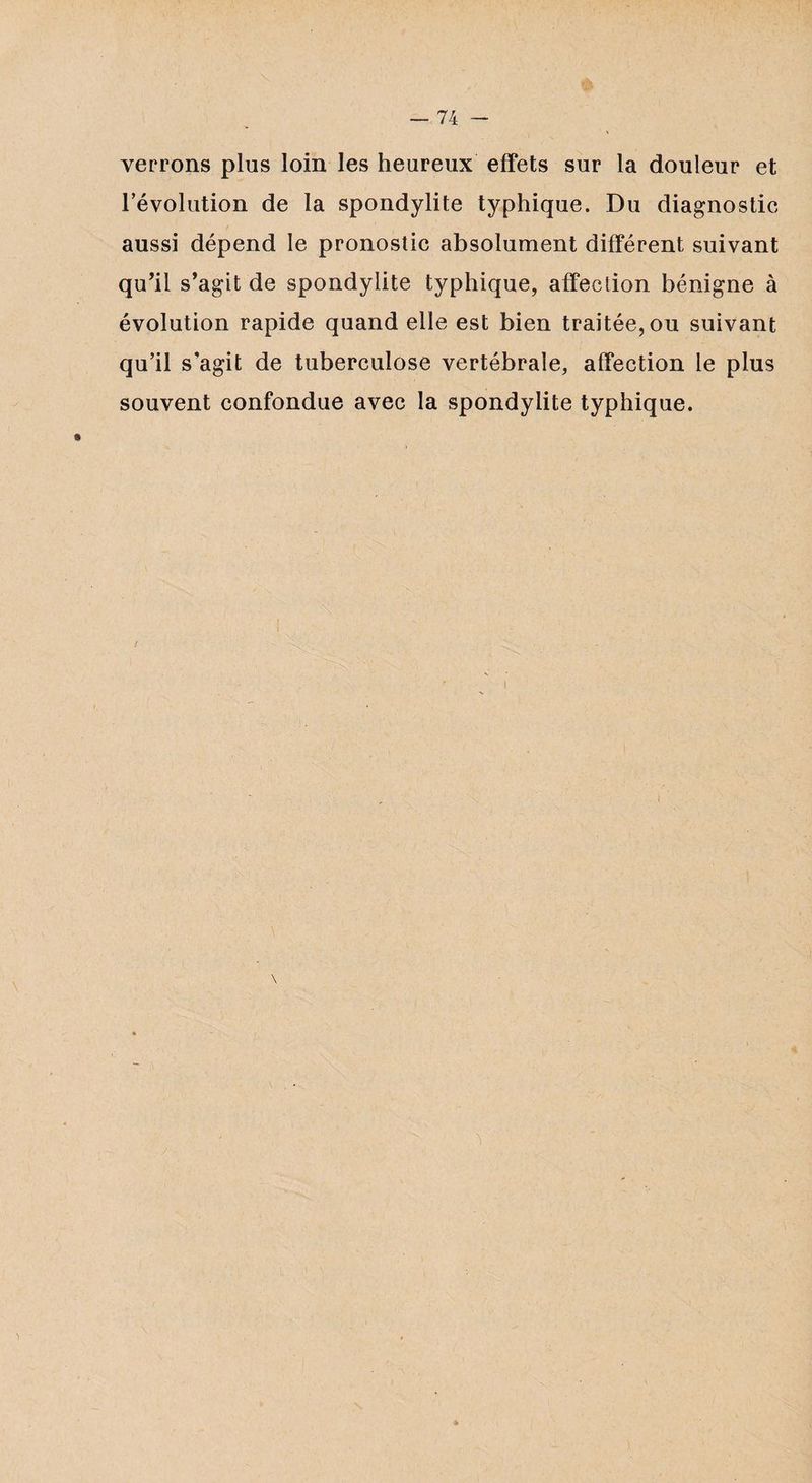 verrons plus loin les heureux effets sur la douleur et l’évolution de la spondylite typhique. Du diagnostic aussi dépend le pronostic absolument différent suivant qu’il s’agit de spondylite typhique, affection bénigne à évolution rapide quand elle est bien traitée, ou suivant qu’il s’agit de tuberculose vertébrale, affection le plus souvent confondue avec la spondylite typhique.