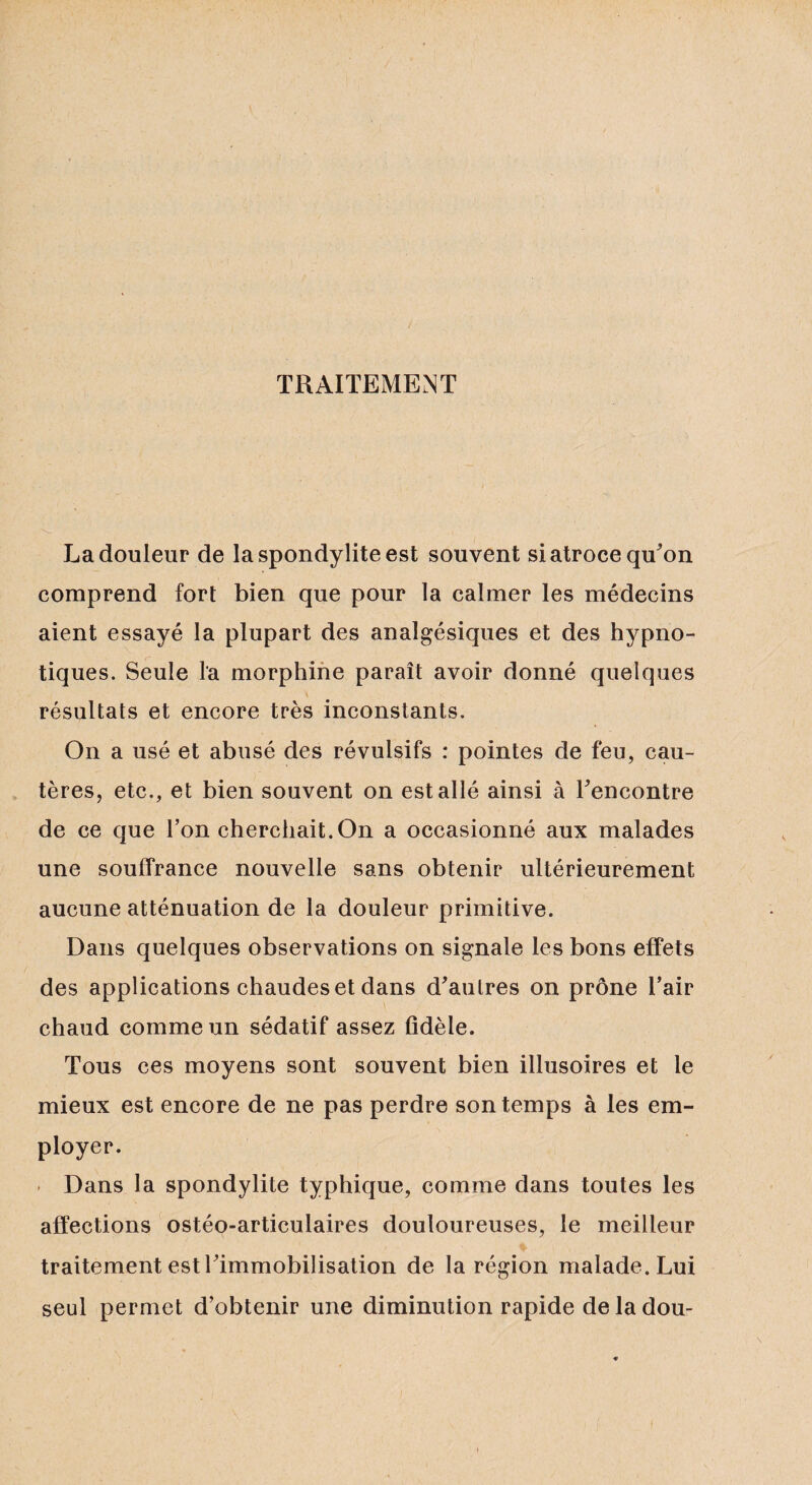 TRAITEMENT La douleur de la spondylite est souvent si atroce qu'on comprend fort bien que pour la calmer les médecins aient essayé la plupart des analgésiques et des hypno¬ tiques. Seule la morphine paraît avoir donné quelques résultats et encore très inconstants. On a usé et abusé des révulsifs : pointes de feu, cau¬ tères, etc., et bien souvent on est allé ainsi à l'encontre de ce que l’on cherchait.On a occasionné aux malades une souffrance nouvelle sans obtenir ultérieurement aucune atténuation de la douleur primitive. Dans quelques observations on signale les bons effets des applications chaudes et dans d'autres on prône l’air chaud comme un sédatif assez fidèle. Tous ces moyens sont souvent bien illusoires et le mieux est encore de ne pas perdre son temps à les em¬ ployer. - Dans la spondylite typhique, comme dans toutes les affections ostéo-articulaires douloureuses, le meilleur traitement est l'immobilisation de la région malade. Lui seul permet d’obtenir une diminution rapide de la dou-