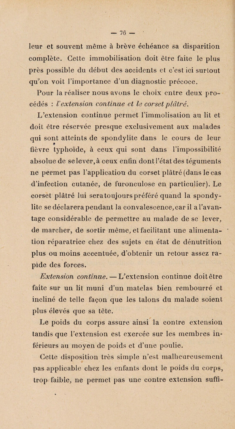 leur et souvent même à brève échéance sa disparition complète. Cette immobilisation doit être faite le plus près possible du début des accidents et c’est ici surtout qu'on voit l’importance d’un diagnostic précoce. Pour la réaliser nous avons le choix entre deux pro¬ cédés : Vextension continue et le corset plâtré. L’extension continue permet l’immolisation au lit et doit être réservée presque exclusivement aux malades qui sont atteints de spondylite dans le cours de leur fièvre typhoïde, à ceux qui sont dans l’impossibilité absolue de selever,à ceux enfin dont l’état des téguments ne permet pas l’application du corset plâtré (dans le cas d’infection cutanée, de furonculose en particulier). Le corset plâtré lui sera toujours préféré quand la spondy¬ lite se déclarera pendant la convalescence, car il a l’avan¬ tage considérable de permettre au malade de se lever, de marcher, de sortir même, et facilitant une alimenta¬ tion réparatrice chez des sujets en état de dénutrition plus ou moins accentuée, d’obtenir un retour assez ra¬ pide des forces. Extension continue. — L’extension continue doit être faite sur un lit muni d’un matelas bien rembourré et incliné de telle façon que les talons du malade soient plus élevés que sa tête. Le poids du corps assure ainsi la contre extension tandis que l’extension est exercée sur les membres in¬ férieurs au moyen de poids et d’une poulie. Cette disposition très simple n’est malheureusement pas applicable chez les enfants dont le poids du corps, troptfaible, ne permet pas une contre extension suffi-