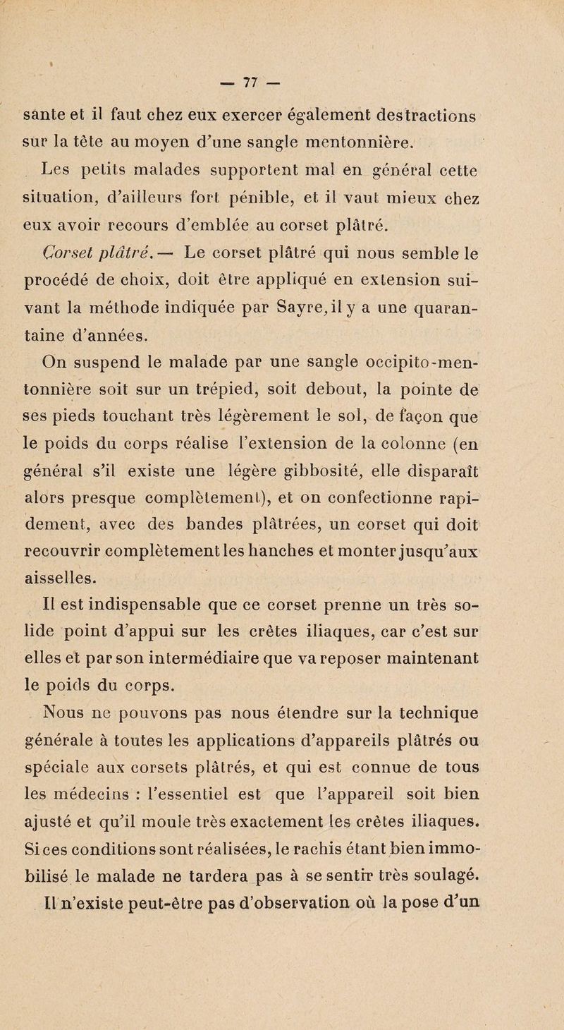 santé et il faut chez eux exercer également destractions sur la tête au moyen d'une sangle mentonnière. Les petits malades supportent mal en général cette situation, d'ailleurs fort pénible, et il vaut mieux chez eux avoir recours d’emblée au corset plâtré. Corset plâtré. — Le corset plâtré qui nous semble le procédé de choix, doit être appliqué en extension sui¬ vant la méthode indiquée par Sayre,ily a une quaran¬ taine d’années. On suspend le malade par une sangle occipito-men- tonnière soit sur un trépied, soit debout, la pointe de ses pieds touchant très légèrement le sol, de façon que le poids du corps réalise l’extension de la colonne (en général s'il existe une légère gibbosité, elle disparaît alors presque complètement), et on confectionne rapi¬ dement, avec des bandes plâtrées, un corset qui doit recouvrir complètement les hanches et monter jusqu'aux aisselles. Il est indispensable que ce corset prenne un très so¬ lide point d’appui sur les crêtes iliaques, car c'est sur elles et par son intermédiaire que va reposer maintenant le poids du corps. Nous ne pouvons pas nous étendre sur la technique générale à toutes les applications d'appareils plâtrés ou spéciale aux corsets plâtrés, et qui est connue de tous les médecins : l’essentiel est que l'appareil soit bien ajusté et qu'il moule très exactement les crêtes iliaques. Si ces conditions sont réalisées, le rachis étant bien immo¬ bilisé le malade ne tardera pas à se sentir très soulagé. Il n’existe peut-être pas d’observation où la pose d'un