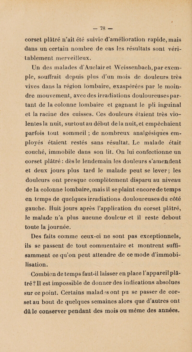 » corset plâtré n’ait été suivie d’amélioration rapide, mais dans un certain nombre de cas les résultats sont véri¬ tablement merveilleux. Un des malades d’Auclairet Weissenbach, par exem¬ ple, souffrait depuis plus d’un mois de douleurs très vives dans la région lombaire, exaspérées par le moin¬ dre mouvement, avec des irradiations douloureuses par¬ tant de la colonne lombaire et gagnant le pli inguinal et la racine des cuisses. Ces douleurs étaient très vio¬ lentes la nuit, surtout au début de la nuit, et empêchaient parfois tout sommeil ; de nombreux analgésiques em¬ ployés étaient restés sans résultat. Le malade était couché, immobile dans son lit. On lui confectionne un corset plâtré: dès le lendemain les douleurs s’amendent et deux jours plus tard le malade peut se lever; les douleurs ont presque complètement disparu au niveau de la colonne lombaire, mais il se plaint encore de temps en temps de quelques irradiations douloureuses du côté gauche. Huit jours après l’application du corset plâtré, Je malade n’a plus aucune douleur et il reste debout toute la journée. Des faits comme ceux-ci ne sont pas exceptionnels, ils se passent de tout commentaire et montrent suffi¬ samment ce qu’on peut attendre de ce mode d’immobi¬ lisation. Combien de temps faut-il laisser en place l’appareil plâ¬ tré? Il est impossible de donner des indications absolues sur ce point. Certains malades ont pu se passer de cor¬ set au bout de quelques semaines alors que d’autres ont dû le conserver pendant des mois ou même des années.