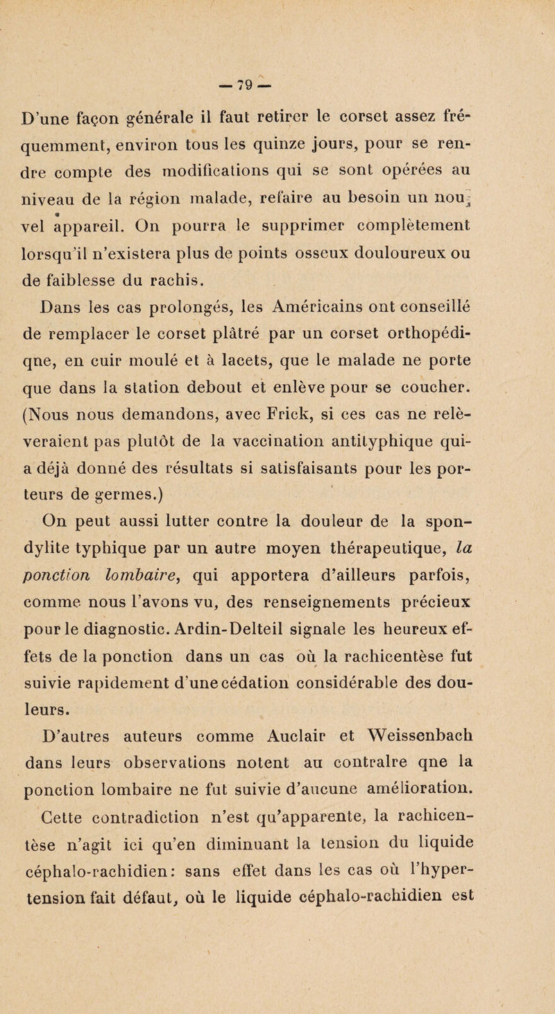D’une façon générale il faut retirer le corset assez fré¬ quemment, environ tous les quinze jours, pour se ren¬ dre compte des modifications qui se sont opérées au niveau de la région malade, refaire au besoin un nou^ « vel appareil. On pourra le supprimer complètement lorsqu’il n’existera plus de points osseux douloureux ou de faiblesse du rachis. Dans les cas prolongés, les Américains ont conseillé de remplacer le corset plâtré par un corset orthopédi- qne, en cuir moulé et à lacets, que le malade ne porte que dans la station debout et enlève pour se coucher. (Nous nous demandons, avec Frick, si ces cas ne relè¬ veraient pas plutôt de la vaccination antityphique qui- a déjà donné des résultats si satisfaisants pour les por¬ teurs de germes.) On peut aussi lutter contre la douleur de la spon¬ dylite typhique par un autre moyen thérapeutique, la ponction lombaire, qui apportera d’ailleurs parfois, comme nous l’avons vu, des renseignements précieux pour le diagnostic. Ardin-Delteil signale les heureux ef¬ fets de la ponction dans un cas où la rachicentèse fut suivie rapidement d’une cédation considérable des dou¬ leurs. D’autres auteurs comme Auclair et Weissenbach dans leurs observations notent au contraire qne la ponction lombaire ne fut suivie d’aucune amélioration. Cette contradiction n’est qu’apparente, la rachicen¬ tèse n’agit ici qu’en diminuant la tension du liquide céphalo-rachidien: sans effet dans les cas où l’hyper¬ tension fait défaut, où le liquide céphalo-rachidien est