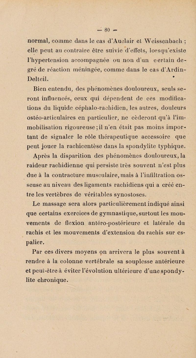 normal, comme dans le cas d’Auolair et Weissenbach ; elle peut au contraire être suivie d’effets, iorsqu’existe Thypertension accompagnée ou non d’un certain de¬ gré de réaction méningée, comme dans le cas d’Ardin- Delteil. i Bien entendu, des phénomènes douloureux, seuls se¬ ront influencés, ceux qui dépendent de ces modifica¬ tions du liquide céphalo-rachidien, les autres, douleurs ostéo-articulaires en particulier, ne céderont qu’à Fim- mobilisation rigoureuse ; il n’en était pas moins impor¬ tant de signaler le rôle thérapeutique accessoire que peut jouer la rachicentèse dans la spondylite typhique. Après la disparition des phénomènes douloureux, la raideur rachidienne qui persiste très souvent n’est plus due à la contracture musculaire, mais à l’infiltration os¬ seuse au niveau des ligaments rachidiens qui a créé en¬ tre les vertèbres de véritables synostoses. Le massage sera alors particulièrement indiqué ainsi que certains exercices de gymnastique, surtout les mou¬ vements de flexion antéro-postérieure et latérale du rachis et les mouvements d’extension du rachis sur es¬ palier. Par ces divers moyens on arrivera le plus souvent à rendre à la colonne vertébrale sa souplesse antérieure et peut-être à éviter l’évolution ultérieure d’une spondy¬ lite chronique.