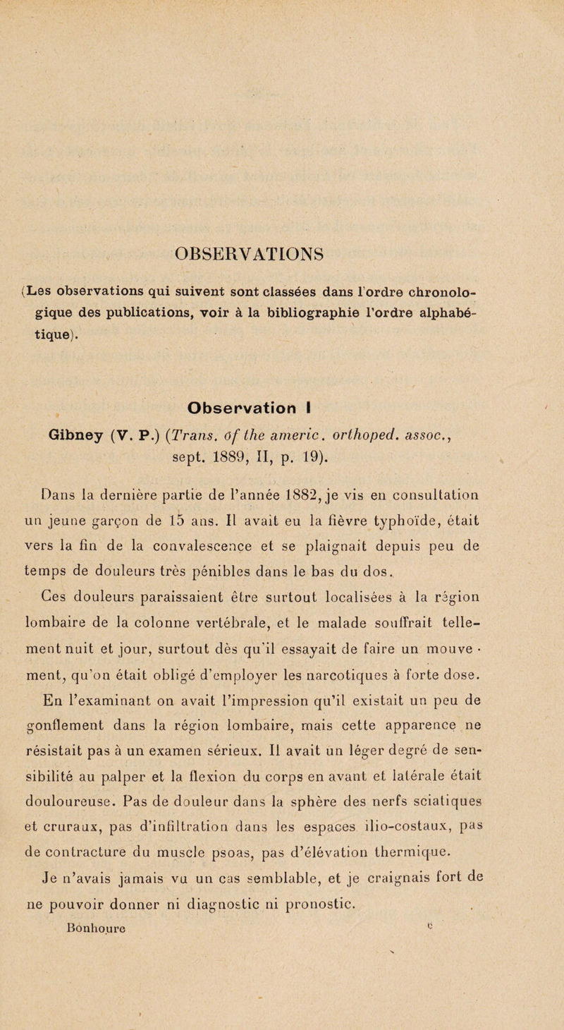 OBSERVATIONS (Les observations qui suivent sont classées dans l’ordre chronolo¬ gique des publications, voir à la bibliographie l’ordre alphabé- \ tique). Observation I Gibney (V. P.) (Trans. of the americ. orthoped. assoc., sept. 1889, II, p. 19). Dans la dernière partie de l’année 1882, je vis en consultation un jeune garçon de 15 ans. Il avait eu la fièvre typhoïde, était vers la fin de la convalescence et se plaignait depuis peu de temps de douleurs très pénibles dans le bas du dos. Ces douleurs paraissaient être surtout localisées à la région lombaire de la colonne vertébrale, et le malade souffrait telle¬ ment nuit et jour, surtout dès qu'il essayait de faire un mouve • ment, qu’on était obligé d’employer les narcotiques à forte dose. En l’examinant on avait l’impression qu’il existait un peu de gonflement dans la région lombaire, mais cette apparence ne résistait pas à un examen sérieux. Il avait un léger degré de sen¬ sibilité au palper et la flexion du corps en avant et latérale était douloureuse. Pas de douleur dans la sphère des nerfs sciatiques et cruraux, pas d’infiltration dans les espaces ilio-costaux, pas de contracture du muscle psoas, pas d’élévation thermique. Je n’avais jamais vu un cas semblable, et je craignais fort de ne pouvoir donner ni diagnostic ni pronostic. Bonho.ure ^
