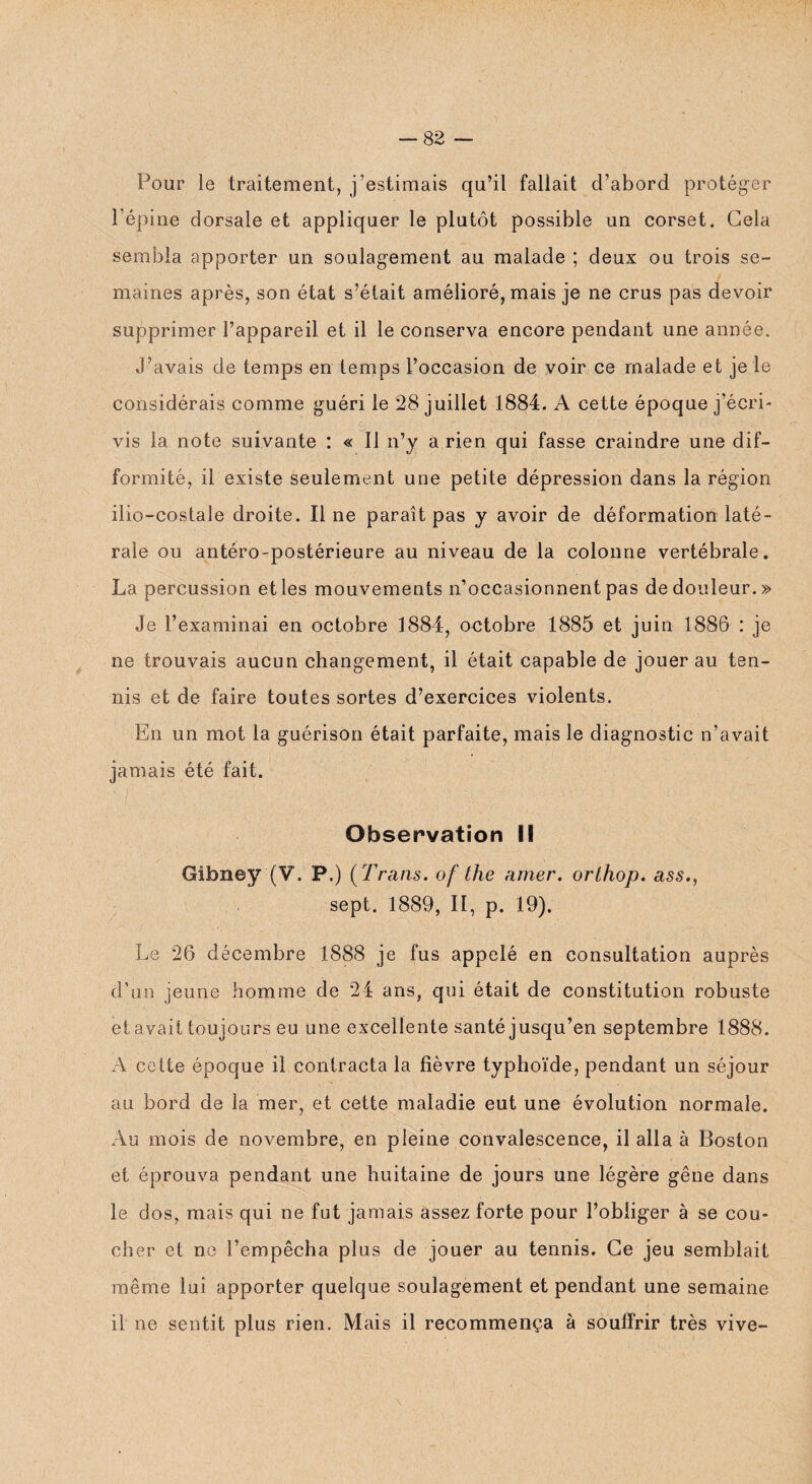 Pour le traitement, j’estimais qu’il fallait d’abord protéger l’épine dorsale et appliquer le plutôt possible un corset. Gela sembla apporter un soulagement au malade ; deux ou trois se¬ maines après, son état s’était amélioré, mais je ne crus pas devoir supprimer l’appareil et il le conserva encore pendant une année. J’avais de temps en temps l’occasion de voir ce malade et je le considérais comme guéri le 28 juillet 1884. A cette époque j’écri¬ vis la note suivante : « Il n’y a rien qui fasse craindre une dif¬ formité, il existe seulement une petite dépression dans la région ilio-costale droite. Il ne paraît pas y avoir de déformation laté¬ rale ou antéro-postérieure au niveau de la colonne vertébrale. La percussion et les mouvements n’occasionnent pas de douleur.» Je l’examinai en octobre 1884, octobre 1885 et juin 1886 : je ne trouvais aucun changement, il était capable de jouer au ten¬ nis et de faire toutes sortes d’exercices violents. En un mot la guérison était parfaite, mais le diagnostic n’avait jamais été fait. Observation II Gibney (V. P.) ( Frans. of ihe amer, orlhop. ass.y sept. 1889, II, p. 19). Le 26 décembre 1888 je fus appelé en consultation auprès d’un jeune homme de 24 ans, qui était de constitution robuste et avait toujours eu une excellente santé jusqu’en septembre 1888. A cette époque il contracta la fièvre typhoïde, pendant un séjour au bord de la mer, et cette maladie eut une évolution normale. Au mois de novembre, en pleine convalescence, il alla à Boston et éprouva pendant une huitaine de jours une légère gêne dans le dos, mais qui ne fut jamais assez forte pour l’obliger à se cou¬ cher et ne l’empêcha plus de jouer au tennis. Ce jeu semblait même lui apporter quelque soulagement et pendant une semaine il ne sentit plus rien. Mais il recommença à souffrir très vive-