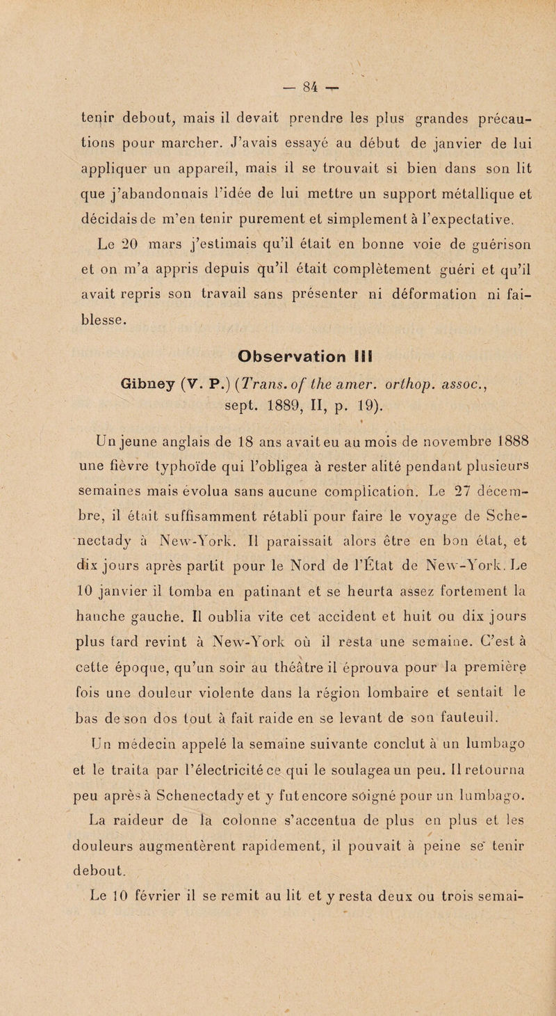 -84- '' tenir debout, mais il devait prendre les plus grandes précau¬ tions pour marcher. J’avais essayé au début de janvier de lui appliquer un appareil, mais il se trouvait si bien dans son lit que j’abandonnais l’idée de lui mettre un support métallique et décidais de m’en tenir purement et simplement à l’expectative. Le 20 mars j’estimais qu’il était en bonne voie de guérison et on m’a appris depuis qu’il était complètement guéri et qu’il avait repris son travail sans présenter ni déformation ni fai¬ blesse. Observation iiS Gibney (V. P.) (Trans. of the amer. orthop. assoc., sept. 1889, II, p. 19). Un jeune anglais de 18 ans avait eu au mois de novembre 1888 une fièvre typhoïde qui l’obligea à rester alité pendant plusieurs semaines mais évolua sans aucune complication. Le 27 décem¬ bre, il était suffisamment rétabli pour faire le voyage de Sche- nectady à New-York. Il paraissait alors être en bon état, et dix jours après partit pour le Nord de l’État de New-York. Le 10 janvier il tomba en patinant et se heurta assez fortement la hanche gauche. Il oublia vite cet accident et huit ou dix jours plus tard revint à New-York où il resta une semaine. C’est à V cette époque, qu’un soir au théâtre il éprouva pour la première fois une douleur violente dans la région lombaire et sentait le bas de son dos tout à fait raide en se levant de son fauteuil. Un médecin appelé la semaine suivante conclut à un lumbago et le traita par l’électricité ce qui le soulagea un peu. Il retourna peu après à Schenectady et y fut encore soigné pour un lumbago. La raideur de la colonne s’accentua de plus en plus et les douleurs augmentèrent rapidement, il pouvait à peine se tenir debout. Le 10 février il se remit au lit et y resta deux ou trois semai-