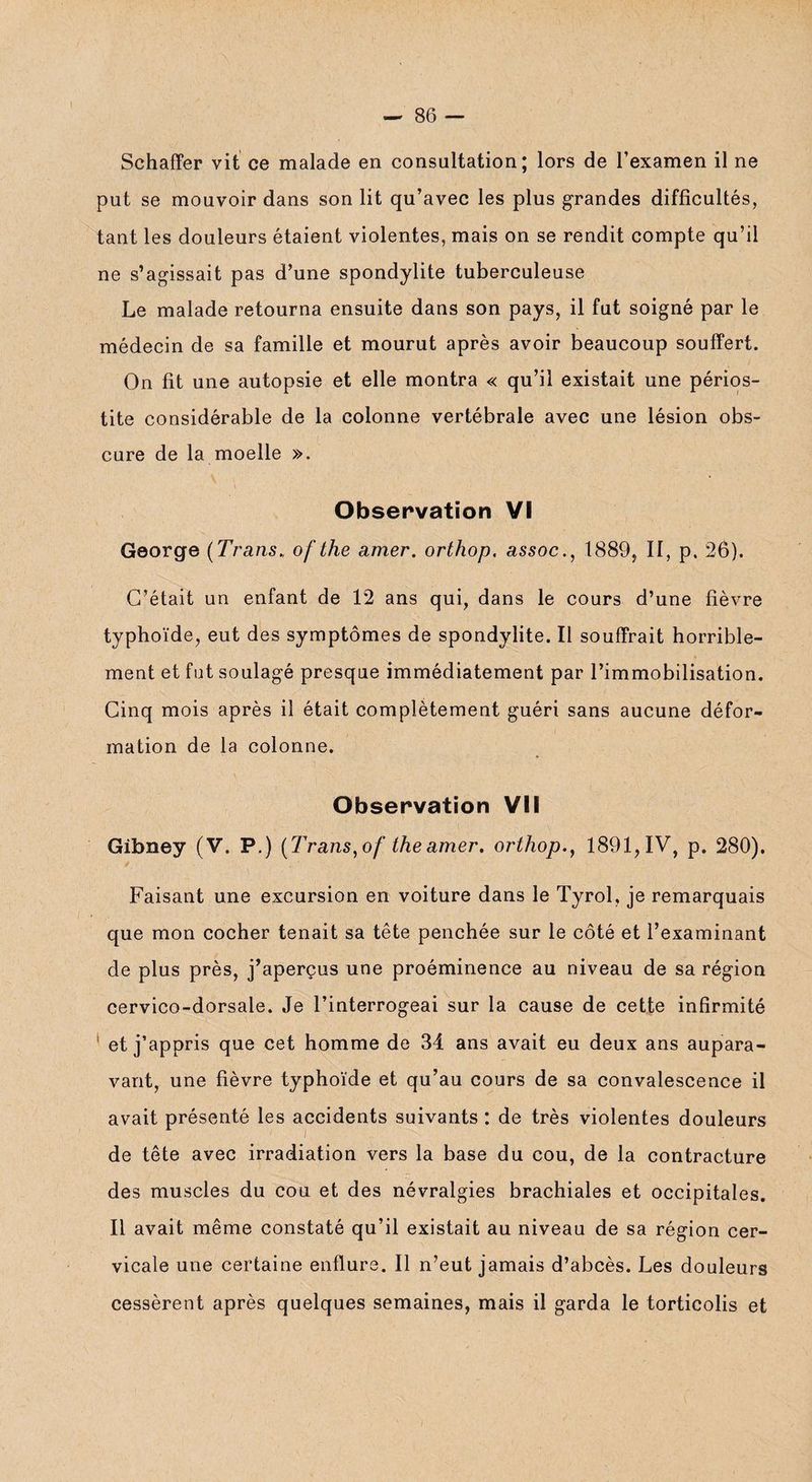 Schaffer vit ce malade en consultation; lors de l’examen il ne put se mouvoir dans son lit qu’avec les plus grandes difficultés, tant les douleurs étaient violentes, mais on se rendit compte qu’il ne s’agissait pas d’une spondylite tuberculeuse Le malade retourna ensuite dans son pays, il fut soigné par le médecin de sa famille et mourut après avoir beaucoup souffert. On fit une autopsie et elle montra « qu’il existait une périos¬ tite considérable de la colonne vertébrale avec une lésion obs¬ cure de la moelle ». Observation VI George (Trans. ofthe amer, orthop. assoc., 1889, II, p. 26). C’était un enfant de 12 ans qui, dans le cours d’une fièvre typhoïde, eut des symptômes de spondylite. Il souffrait horrible¬ ment et fut soulagé presque immédiatement par l’immobilisation. Cinq mois après il était complètement guéri sans aucune défor¬ mation de la colonne. Observation VII Gibney (V. P.) (Trans, of the amer, orthop., 1891, IV, p. 280). Faisant une excursion en voiture dans le Tyrol, je remarquais que mon cocher tenait sa tête penchée sur le côté et l’examinant de plus près, j’aperçus une proéminence au niveau de sa région cervico-dorsale. Je l’interrogeai sur la cause de cette infirmité et j’appris que cet homme de 34 ans avait eu deux ans aupara¬ vant, une fièvre typhoïde et qu’au cours de sa convalescence il avait présenté les accidents suivants : de très violentes douleurs de tête avec irradiation vers la base du cou, de la contracture des muscles du cou et des névralgies brachiales et occipitales. Il avait même constaté qu’il existait au niveau de sa région cer¬ vicale une certaine enflure. Il n’eut jamais d’abcès. Les douleurs cessèrent après quelques semaines, mais il garda le torticolis et