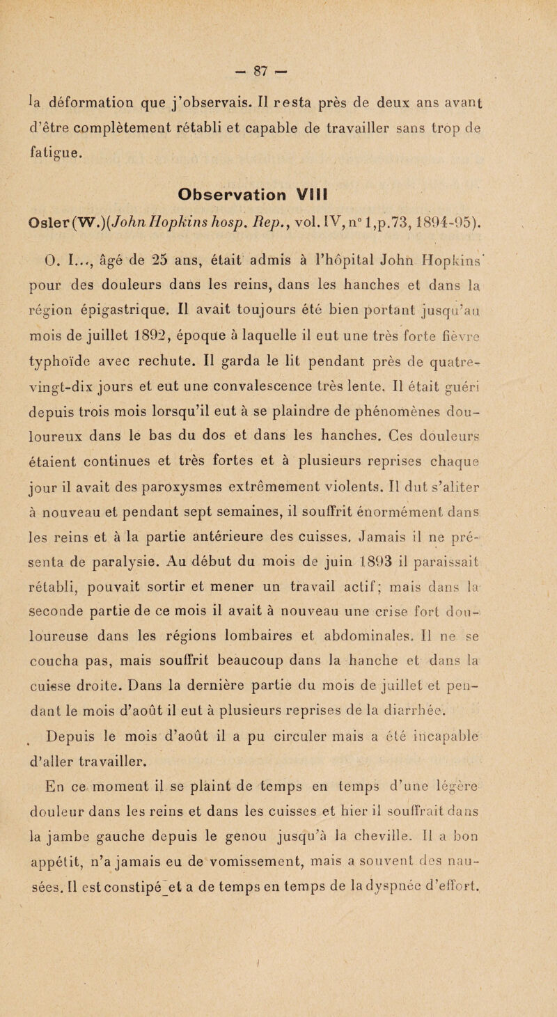la déformation que j’observais. Il resta près de deux ans avant d’être complètement rétabli et capable de travailler sans trop de fatigue. Observation VB 8 i Osler (W.){John Hopkins hosp. Rep.f vol. IV,n° l,p.73,1894-95), O. I..., âgé de 25 ans, était admis à l’hôpital John Hopkins’ pour des douleurs dans les reins, dans les hanches et dans la région épigastrique. Il avait toujours été bien portant jusqu’au mois de juillet 1892, époque à laquelle il eut une très forte fièvre typhoïde avec rechute. Il garda le lit pendant près de quatre- vingt-dix jours et eut une convalescence très lente. Il était guéri depuis trois mois lorsqu’il eut à se plaindre de phénomènes dou¬ loureux dans le bas du dos et dans les hanches. Ces douleurs étaient continues et très fortes et à plusieurs reprises chaque jour il avait des paroxysmes extrêmement violents. Il dut s’aliter à nouveau et pendant sept semaines, il souffrit énormément dans les reins et à la partie antérieure des cuisses. Jamais il ne pré¬ senta de paralysie. Au début du mois de juin 1893 il paraissait rétabli, pouvait sortir et mener un travail actif; mais dans la- seconde partie de ce mois il avait à nouveau une crise fort dou¬ loureuse dans les régions lombaires et abdominales» Il ne se coucha pas, mais souffrit beaucoup dans la hanche et dans la cuisse droite. Dans la dernière partie du mois de juillet et pen¬ dant le mois d’août il eut à plusieurs reprises de la diarrhée. Depuis le mois d’août il a pu circuler mais a été incapable d’aller travailler. En ce moment il se plaint de temps en temps d’une légère douleur dans les reins et dans les cuisses et hier il souffrait dans la jambe gauche depuis le genou jusqu’à la cheville. 11 a bon appétit, n’a jamais eu de vomissement, mais a souvent des nau¬ sées. Il est constipé_et a de temps en temps de la dyspnée d’effort. i