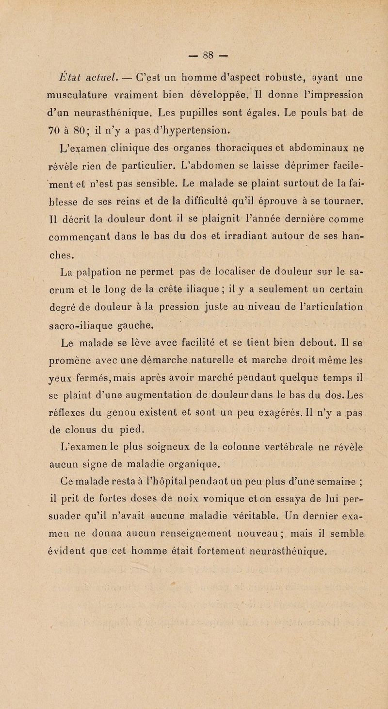 * Etat actuel. — C’est un homme d’aspect robuste, ayant une musculature vraiment bien développée. Il donne l’impression d’un neurasthénique. Les pupilles sont égales. Le pouls bat de 70 à 80; il n’y a pas d’hypertension. L’examen clinique des organes thoraciques et abdominaux ne révèle rien de particulier. L’abdomen se laisse déprimer facile¬ ment et n’est pas sensible. Le malade se plaint surtout de la fai¬ blesse de ses reins et de la difficulté qu’il éprouve à se tourner. Il décrit la douleur dont il se plaignit l’année dernière comme commençant dans le bas du dos et irradiant autour de ses han¬ ches. La palpation ne permet pas de localiser de douleur sur le sa¬ crum et le long de la crête iliaque ; il y a seulement un certain degré de douleur à la pression juste au niveau de l’articulation sacro-iliaque gauche. Le malade se lève avec facilité et se tient bien debout. Il se promène avec une démarche naturelle et marche droit même les yeux fermés, mais après avoir marché pendant quelque temps il se plaint d’une augmentation de douleur dans le bas du dos. Les réflexes du genou existent et sont un peu exagérés. Il n’y a pas de clonus du pied. L’examen le plus soigneux de la colonne vertébrale ne révèle aucun signe de maladie organique. Ce malade resta à l’hôpital pendant un peu plus d’une semaine ; il prit de fortes doses de noix vomique et on essaya de lui per¬ suader qu’il n’avait aucune maladie véritable. Un dernier exa¬ men ne donna aucun renseignement nouveau; mais il semble évident que cet homme était fortement neurasthénique.