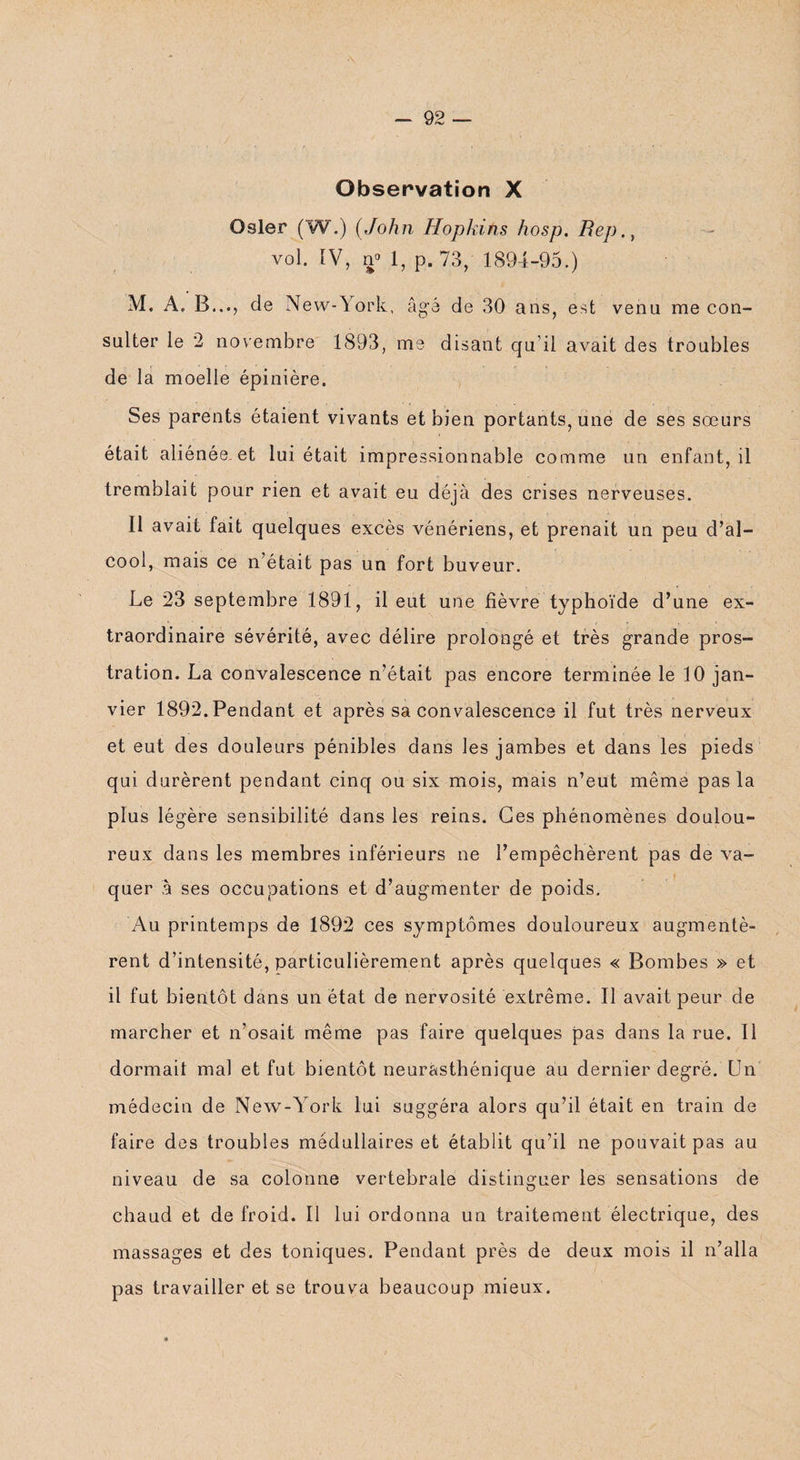 -92 — Observation X Osler (W.) (John Hopkins hosp. Bep., vol. IV, n° 1, p. 73, 1894-95.) M. A. B..., de New-York, âgé de 30 ans, est venu me con¬ sulter le 2 novembre 1893, me disant qu’il avait des troubles de la moelle épinière. Ses parents étaient vivants et bien portants, une de ses sœurs était aliénée, et lui était impressionnable comme un enfant, il tremblait pour rien et avait eu déjà des crises nerveuses. Il avait fait quelques excès vénériens, et prenait un peu d’al¬ cool, mais ce n’était pas un fort buveur. Le 23 septembre 1891, il eut une lièvre typhoïde d’une ex¬ traordinaire sévérité, avec délire prolongé et très grande pros¬ tration. La convalescence n’était pas encore terminée le 10 jan¬ vier 1892. Pendant et après sa convalescence il fut très nerveux et eut des douleurs pénibles dans les jambes et dans les pieds qui durèrent pendant cinq ou six mois, mais n’eut même pas la plus légère sensibilité dans les reins. Ces phénomènes doulou¬ reux dans les membres inférieurs ne l’empêchèrent pas de va¬ quer à ses occupations et d’augmenter de poids. Au printemps de 1892 ces symptômes douloureux augmentè¬ rent d’intensité, particulièrement après quelques « Bombes » et il fut bientôt dans un état de nervosité extrême. Il avait peur de marcher et n’osait même pas faire quelques pas dans la rue. Il dormait mal et fut bientôt neurasthénique au dernier degré. Un médecin de New-York lui suggéra alors qu’il était en train de faire des troubles médullaires et établit qu’il ne pouvait pas au niveau de sa colonne vertébrale distinguer les sensations de chaud et de froid. Il lui ordonna un traitement électrique, des massages et des toniques. Pendant près de deux mois il n’alla pas travailler et se trouva beaucoup mieux.