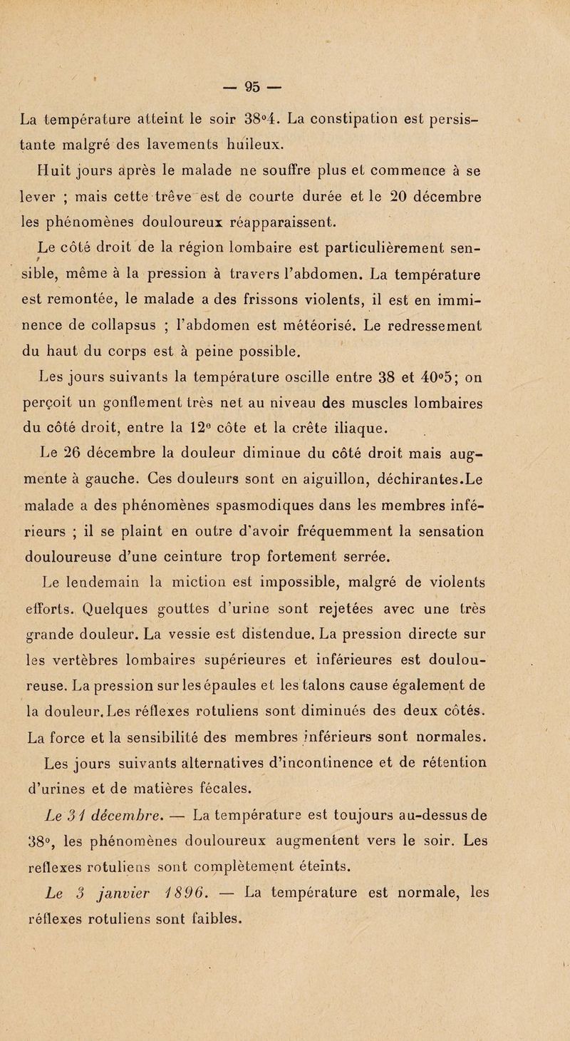 La température atteint le soir 38°4. La constipation est persis¬ tante malgré des lavements huileux. Huit jours après le malade ne souffre plus et commence à se lever ; mais cette trêve est de courte durée et le 20 décembre les phénomènes douloureux réapparaissent. Le côté droit de la région lombaire est particulièrement sen¬ sible, même à la pression à travers l’abdomen. La température est remontée, le malade a des frissons violents, il est en immi¬ nence de collapsus ; l’abdomen est météorisé. Le redressement du haut du corps est à peine possible. Les jours suivants la température oscille entre 38 et 40°5; on perçoit un gonflement très net au niveau des muscles lombaires du côté droit, entre la 12° côte et la crête iliaque. Le 26 décembre la douleur diminue du côté droit mais aug¬ mente à gauche. Ces douleurs sont en aiguillon, déchirantes.Le malade a des phénomènes spasmodiques dans les membres infé¬ rieurs ; il se plaint en outre d’avoir fréquemment la sensation douloureuse d’une ceinture trop fortement serrée. Le lendemain la miction est impossible, malgré de violents efforts. Quelques gouttes d’urine sont rejetées avec une très grande douleur. La vessie est distendue. La pression directe sur les vertèbres lombaires supérieures et inférieures est doulou¬ reuse. La pression sur les épaules et les talons cause également de la douleur.Les réflexes rotuliens sont diminués des deux côtés. La force et la sensibilité des membres inférieurs sont normales. Les jours suivants alternatives d’incontinence et de rétention d’urines et de matières fécales. Le 31 décembre. — La température est toujours au-dessus de 38°, les phénomènes douloureux augmentent vers le soir. Les reflexes rotuliens sont complètement éteints. Le 3 janvier 1896. — La température est normale, les réflexes rotuliens sont faibles.