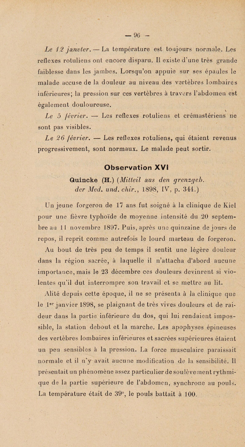 Le 12 janvier, — La température est toujours normale. Les reflexes rotuliens ont encore disparu. Il existe d'une très grande faiblesse dans les jambes. Lorsqu’on appuie sur ses épaules le malade accuse de la douleur au niveau des vertèbres lombaires inférieures; la pression sur ces vertèbres à travers l’abdomen est également douloureuse. \ Le 5 février. — Les reflexes rotuliens et crémastériens ne sont pas visibles. Le 26 février. — Les reflexes rotuliens, qui étaient revenus progressivement, sont normaux. Le malade peut sortir. Observation XV! Quincke (H.) (Mitteil aus den grenzcjeh. der Med. und. chir., 1898, IV, p. 344.) Un jeune forgeron de 17 ans fut soigné à la clinique de Kiel pour une fièvre typhoïde de moyenne intensité du 20 septem¬ bre au 11 novembre 1897. Puis, après une quinzaine de jours de repos, il reprit comme autrefois le lourd marteau de forgeron. Au bout de très peu de temps il sentit une légère douleur dans la région sacrée, à laquelle il n’attacha d’abord aucune importance, mais le 23 décembre ces douleurs devinrent si vio¬ lentes qu’il dut interrompre son travail et se mettre au lit. Alité depuis cette époque, il ne se présenta à la clinique que le 1er janvier 1898, se plaignant de très vives douleurs et de rai¬ deur dans la partie inférieure du dos, qui lui rendaient impos¬ sible, la station debout et la marche. Les apophyses épineuses des vertèbres lombaires inférieures et sacrées supérieures étaient un peu sensibles à la pression. La force musculaire paraissait normale et il n’y avait aucune modification de la sensibilité. Il présentait un phénomène assez particulier de soulèvement rythmi¬ que de la partie supérieure de l’abdomen, synchrone au pouls. La température était de 39°, le pouls battait à 100.