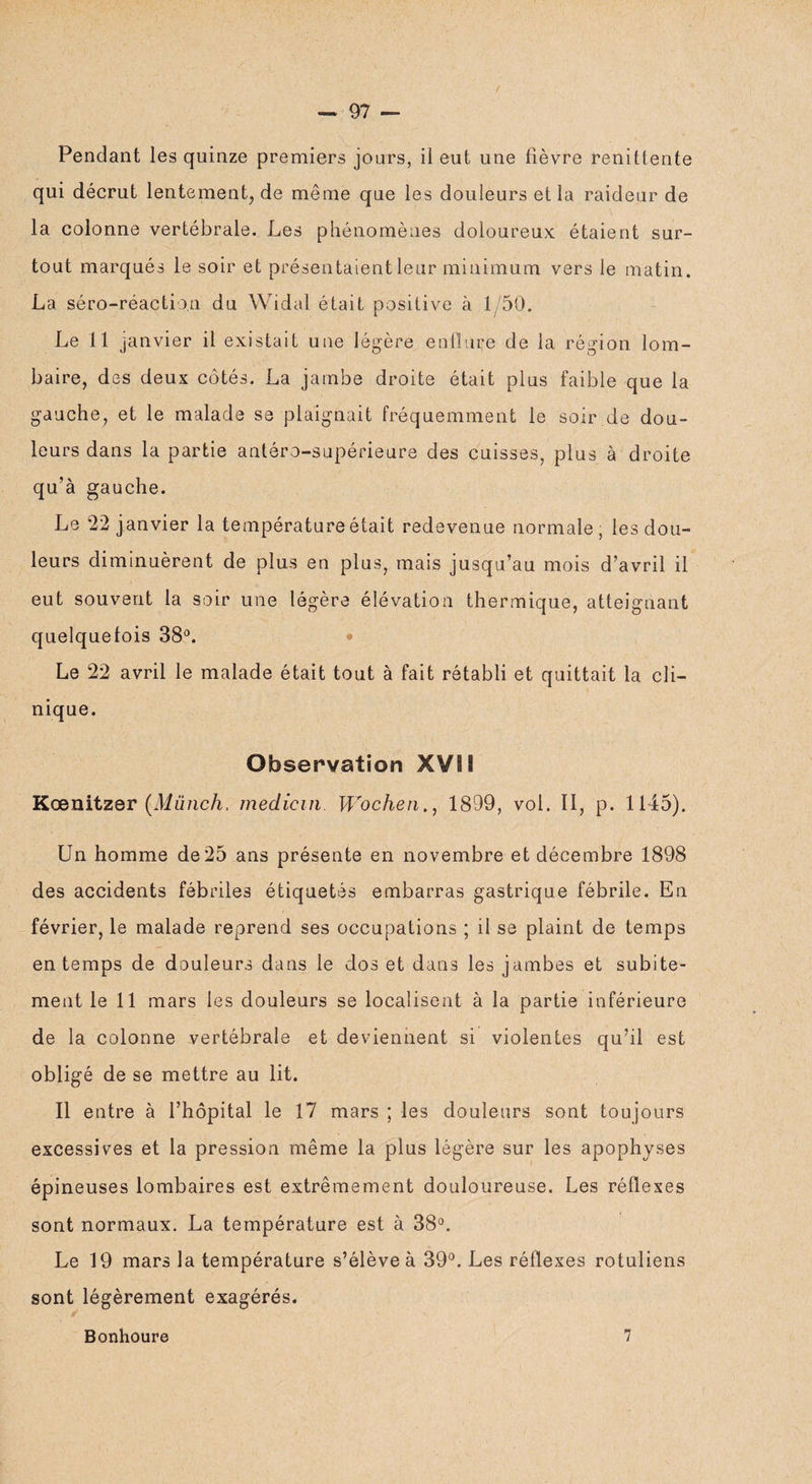 Pendant les quinze premiers jours, il eut une fièvre renittente qui décrût lentement, de même que les douleurs et la raideur de la colonne vertébrale. Les phénomènes doloureux étaient sur¬ tout marqués le soir et présentaient leur minimum vers le matin. La séro-réactio.n du Widal était positive à 1/50. Le 11 janvier il existait une légère enflure de la région lom¬ baire, des deux côtés. La jambe droite était plus faible que la gauche, et le malade se plaignait fréquemment le soir.de dou¬ leurs dans la partie antéro-supérieure des cuisses, plus à droite qu’à gauche. Le 22 janvier la température était redevenue normale, les dou¬ leurs diminuèrent de plus en plus, mais jusqu’au mois d’avril il eut souvent la soir une légère élévation thermique, atteignant quelquefois 38°. ♦ Le 22 avril le malade était tout à fait rétabli et quittait la cli¬ nique. Observation XVII Kœnitzer (Münch, médian Wochen., 1899, vol. Il, p. 1145). Un homme de25 ans présente en novembre et décembre 1898 des accidents fébriles étiquetés embarras gastrique fébrile. En février, le malade reprend ses occupations ; il se plaint de temps en temps de douleurs dans le dos et dans les jambes et subite¬ ment le 11 mars les douleurs se localisent à la partie inférieure de la colonne vertébrale et deviennent si violentes qu’il est obligé de se mettre au lit. Il entre à l’hôpital le 17 mars ; les douleurs sont toujours excessives et la pression même la plus légère sur les apophyses épineuses lombaires est extrêmement douloureuse. Les réflexes sont normaux. La température est à 38°. Le 19 mars la température s’élève à 39°. Les réflexes rotuliens sont légèrement exagérés. \ Bonhoure 7