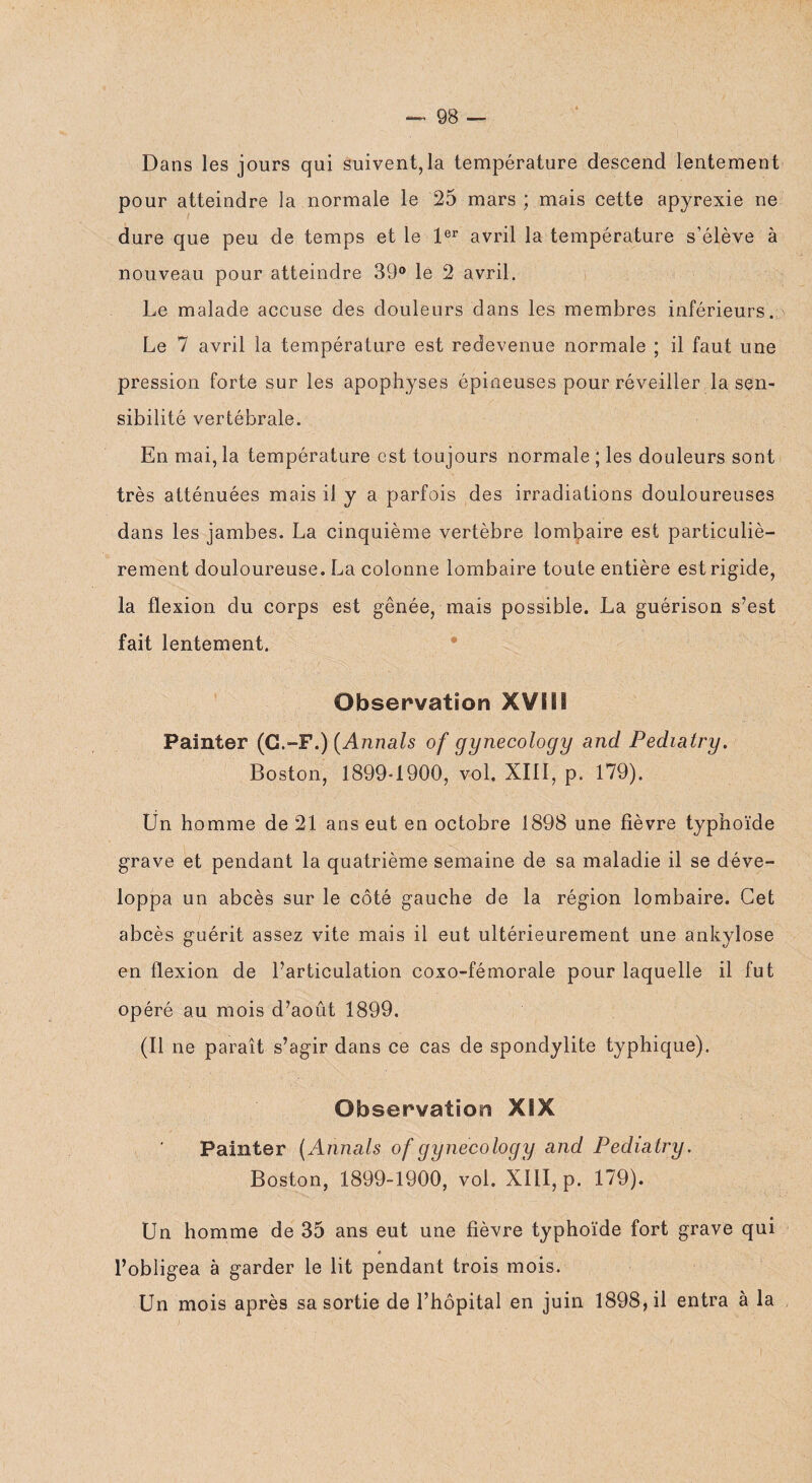 Dans les jours qui suivent,la température descend lentement pour atteindre la normale le 25 mars ; mais cette apyrexie ne dure que peu de temps et le 1er avril la température s’élève à nouveau pour atteindre 39° le 2 avril. Le malade accuse des douleurs dans les membres inférieurs. Le 7 avril la température est redevenue normale ; il faut une pression forte sur les apophyses épineuses pour réveiller la sen¬ sibilité vertébrale. En mai, la température est toujours normale ; les douleurs sont très atténuées mais il y a parfois des irradiations douloureuses dans les jambes. La cinquième vertèbre lombaire est particuliè¬ rement douloureuse. La colonne lombaire toute entière est rigide, la flexion du corps est gênée, mais possible. La guérison s’est fait lentement. Observation XVIII Painter (G.-F.) (Annals of gynecology and Pediatry. Boston, 1899*1900, vol. XIII, p. 179). Un homme de 21 ans eut en octobre 1898 une fièvre typhoïde grave et pendant la quatrième semaine de sa maladie il se déve¬ loppa un abcès sur le côté gauche de la région lombaire. Cet abcès guérit assez vite mais il eut ultérieurement une ankylosé en flexion de l’articulation coxo-fémorale pour laquelle il fut opéré au mois d’août 1899. (Il ne paraît s’agir dans ce cas de spondylite typhique). Observation XSX Painter (Annals of gynecology and Pediatry. Boston, 1899-1900, vol. XIII, p. 179). Un homme de 35 ans eut une fièvre typhoïde fort grave qui l’obligea à garder le lit pendant trois mois. Un mois après sa sortie de l’hôpital en juin 1898, il entra à la