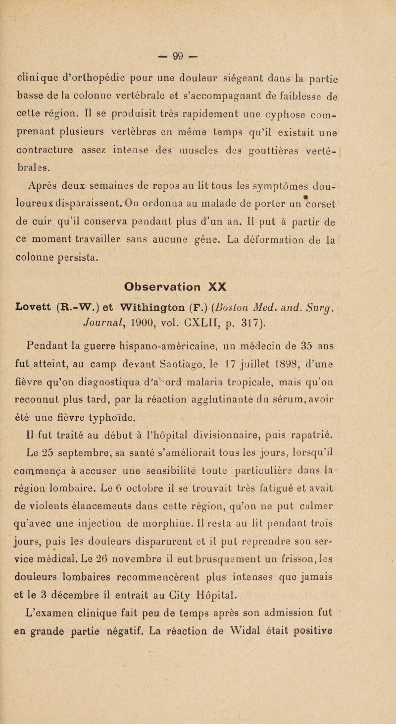 clinique d’orthopédie pour une douleur siégeant dans la partie basse de la colonne vertébrale et s’accompagnant de faiblesse de cette région. Il se produisit très rapidement une cyphose com¬ prenant plusieurs vertèbres en même temps qu’il existait une contracture assez intense des muscles des gouttières verté¬ brales. Après deux semaines de repos au lit tous les symptômes dou- f loureux disparaissent. On ordonna au malade de porter un corset de cuir qu’il conserva pendant plus d’un an. Il put à partir de ce moment travailler sans aucune gêne. La déformation de la colonne persista. Observation XX Lovett (R.-W.) et Withington (F.) (Boston Med. and. Surg, Journal, 1900, vol. CXLII, p. 317). Pendant la guerre hispano-américaine, un médecin de 35 ans fut atteint, au camp devant Santiago, le 17 juillet 1898, d’une fièvre qu’on diagnostiqua d'abord malaria tropicale, mais qu'on reconnut plus tard, par la réaction agglutinante du sérum, avoir été une fièvre typhoïde. 11 fut traité au début à l’hôpital divisionnaire, puis rapatrié. Le 25 septembre, sa santé s’améliorait tous les jours, lorsqu’il commença à accuser une sensibilité toute particulière dans la région lombaire. Le 0 octobre il se trouvait très fatigué et avait de violents élancements dans cette région, qu’on ne put calmer qu’avec une injection de morphine. Il resta au lit pendant trois jours, puis les douleurs disparurent et il put reprendre son ser¬ vice médical. Le 26 novembre il eut brusquement un frisson, les douleurs lombaires recommencèrent plus intenses que jamais et le 3 décembre il entrait au City Hôpital. L’examen clinique fait peu de temps après son admission fut en grande partie négatif. La réaction de Widal était positive