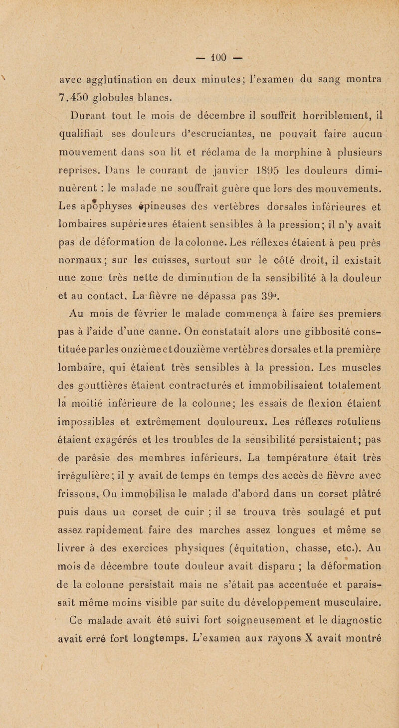 avec agglutination en deux minutes; l’examen du sang montra 7.450 globules blancs. Durant tout le mois de décembre il souffrit horriblement, il qualifiait ses douleurs d’escruciantes, ne pouvait faire aucun mouvement dans son lit et réclama de la morphine à plusieurs reprises. Dans le courant de janvier 1895 les douleurs dimi¬ nuèrent : le malade ne souffrait guère que lors des mouvements. Les apophyses épineuses des vertèbres dorsales inférieures et lombaires supérieures étaient sensibles à la pression; il n’y avait pas de déformation de la colonne. Les réflexes étaient à peu près normaux; sur les cuisses, surtout sur le côté droit, il existait une zone très nette de diminution de la sensibilité à la douleur et au contact. La* fièvre ne dépassa pas 39°. Au mois de février le malade commença à faire ses premiers pas à l’aide d’une canne. On constatait alors une gibbosité cons¬ tituée parles onzièmee tdouzième vertèbres dorsales et la première lombaire, qui étaient très sensibles à la pression. Les muscles des gouttières étaient contracturés et immobilisaient totalement la moitié inférieure de la colonne; les essais de flexion étaient impossibles et extrêmement douloureux. Les réflexes rotuliens étaient exagérés et les troubles de la sensibilité persistaient; pas de parésie des membres inférieurs. La température était très irrégulière; il y avait de temps en temps des accès de fièvre avec frissons. On immobilisa le malade d’abord dans un corset plâtré puis dans un corset de cuir ; il se trouva très soulagé et put assez rapidement faire des marches assez longues et même se livrer à des exercices physiques (équitation, chasse, etc.). Au mois de décembre toute douleur avait disparu ; la déformation de la colonne persistait mais ne s’était pas accentuée et parais¬ sait même moins visible par suite du développement musculaire. Ce malade avait été suivi fort soigneusement et le diagnostic avait erré fort longtemps. L’examen aux rayons X avait montré