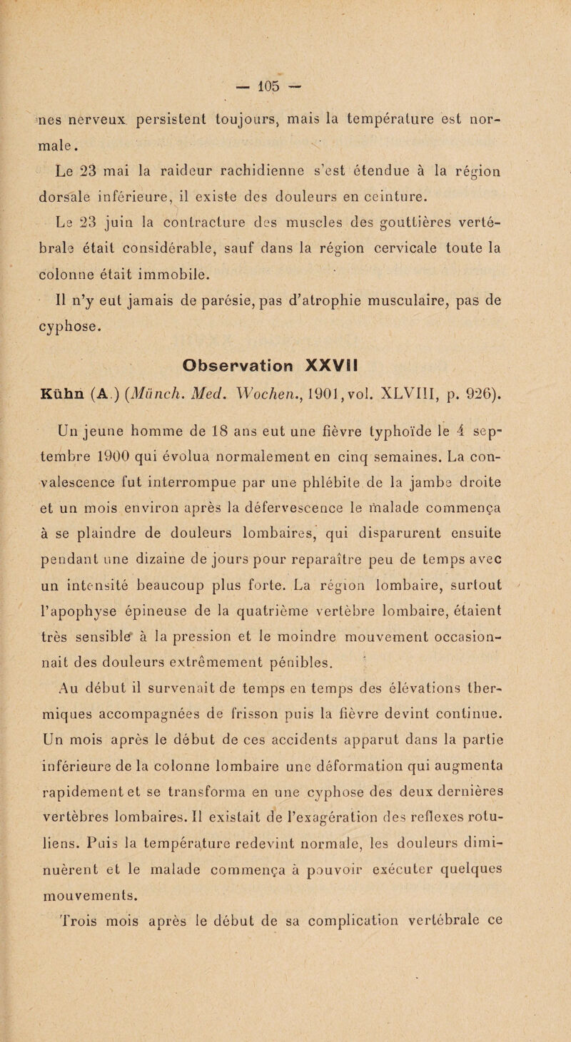 nés nerveux persistent toujours, mais la température est nor¬ male . Le 23 mai la raideur rachidienne s’est étendue à la région dorsale inférieure, il existe des douleurs en ceinture. Le 23 juin la contracture des muscles des gouttières verté¬ brale était considérable, sauf dans la région cervicale toute la colonne était immobile. 11 n’y eut jamais de parésie, pas d’atrophie musculaire, pas de cyphose. Observation XXVII Kühn (A.) (Miinch. Med. Wochen., 1901, vol. XLVI1I, p. 926). Un jeune homme de 18 ans eut une fièvre typhoïde le 4 sep¬ tembre 1900 qui évolua normalement en cinq semaines. La con¬ valescence fut interrompue par une phlébite de la jambe droite et un mois environ après la défervescence le malade commença à se plaindre de douleurs lombaires, qui disparurent ensuite pendant une dizaine de jours pour reparaître peu de temps avec un intensité beaucoup plus forte. La région lombaire, surtout l’apophyse épineuse de la quatrième vertèbre lombaire, étaient très sensible à la pression et le moindre mouvement occasion¬ nait des douleurs extrêmement pénibles. Au début il survenait de temps en temps des élévations ther¬ miques accompagnées de frisson puis la fièvre devint continue. Un mois après le début de ces accidents apparut dans la partie inférieure de la colonne lombaire une déformation qui augmenta rapidement et se transforma en une cyphose des deux dernières vertèbres lombaires.il existait de l’exagération des reflexes rotu- liens. Puis la température redevint normale, les douleurs dimi¬ nuèrent et le malade commença à pouvoir exécuter quelques mouvements. Trois mois après le début de sa complication vertébrale ce